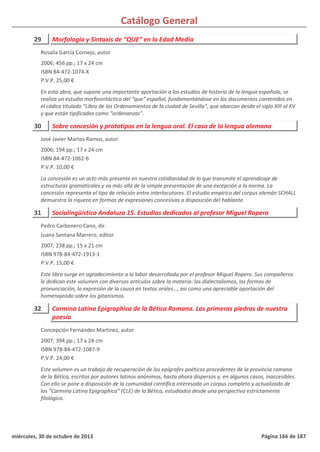 Catálogo General
29 Morfología y Sintaxis de “QUE” en la Edad Media
2006; 456 pp.; 17 x 24 cm
ISBN 84-472-1074-X
P.V.P. 25,00 €
En esta obra, que supone una importante aportación a los estudios de historia de la lengua española, se
realiza un estudio morfosintáctico del “que” español, fundamentándose en los documentos contenidos en
el códice titulado “Libro de los Ordenamientos de la ciudad de Sevilla”, que abarcan desde el siglo XIII al XV
y que están tipificados como “ordenanzas”.
Rosalía García Cornejo, autor
30 Sobre concesión y prototipos en la lengua oral. El caso de la lengua alemana
2006; 194 pp.; 17 x 24 cm
ISBN 84-472-1062-6
P.V.P. 10,00 €
La concesión es un acto más presente en nuestra cotidianidad de lo que transmite el aprendizaje de
estructuras gramaticales y va más allá de la simple presentación de una excepción a la norma. La
concesión representa el tipo de relación entre interlocutores. El estudio empírico del corpus alemán SCHALL
demuestra la riqueza en formas de expresiones concesivas a disposición del hablante.
José Javier Martos Ramos, autor
31 Sociolingüística Andaluza 15. Estudios dedicados al profesor Miguel Ropero
2007; 238 pp.; 15 x 21 cm
ISBN 978-84-472-1913-1
P.V.P. 15,00 €
Este libro surge en agradecimiento a la labor desarrollada por el profesor Miguel Ropero. Sus compañeros
le dedican este volumen con diversos artículos sobre la materia: los dialectalismos, las formas de
pronunciación, la expresión de la causa en textos orales…, así como una apreciable aportación del
homenajeado sobre los gitanismos.
Pedro Carbonero Cano, dir.
Juana Santana Marrero, editor
32 Carmina Latina Epigraphica de la Bética Romana. Las primeras piedras de nuestra
poesía
2007; 394 pp.; 17 x 24 cm
ISBN 978-84-472-1087-9
P.V.P. 24,00 €
Este volumen es un trabajo de recuperación de los epígrafes poéticos procedentes de la provincia romana
de la Bética, escritos por autores latinos anónimos, hasta ahora dispersos y, en algunos casos, inaccesibles.
Con ello se pone a disposición de la comunidad científica interesada un corpus completo y actualizado de
los “Carmina Latina Epigraphica” (CLE) de la Bética, estudiados desde una perspectiva estrictamente
filológica.
Concepción Fernández Martínez, autor
miércoles, 30 de octubre de 2013 Página 166 de 187
 
