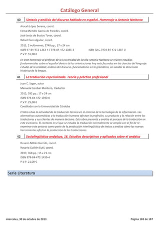 Catálogo General
40 Sintaxis y análisis del discurso hablado en español. Homenaje a Antonio Narbona
2011; 2 volúmenes; 2748 pp.; 17 x 24 cm
ISBN 97-84-472-1363-4 / 978-84-472-1386-3
P.V.P. 55,00 €
En este homenaje al profesor de la Universidad de Sevilla Antonio Narbona se reúnen estudios
fundamentales sobre el español dentro de las orientaciones hoy más fecundas en las ciencias del lenguaje:
estudio de la oralidad, análisis del discurso, funcionalismo en la gramática, sin olvidar la dimensión
histórica de la lengua.
ISBN (O.C.) 978-84-472-1387-0
Araceli López Serena, coord.
Elena Méndez García de Paredes, coord.
José Jesús de Bustos Tovar, coord.
Rafael Cano Aguilar, coord.
41 La traducción especializada. Teoría y práctica profesional
2012; 392 pp.; 17 x 24 cm
ISBN 978-84-472-1390-0
P.V.P. 25,00 €
Coeditado con la Universidad de Córdoba
El libro sitúa la actividad de la traducción técnica en el entorno de la tecnología de la información. Las
alternativas automáticas a la traducción humana afectan la profesión, su producto y la relación entre los
traductores y sus clientes de manera decisiva. Esta obra presenta y analiza el proceso de la traducción en
este escenario. El contexto en el que se estudia la traducción normalmente se amplía con el fin de re-
examinar este proceso como parte de la producción interlingüística de textos y analiza cómo las nuevas
herramientas afectan la producción de las traducciones.
Juan C. Sager, autor
Manuela Escobar Montero, traductor
42 Sociolingüística andaluza, 16. Estudios descriptivos y aplicados sobre el andaluz
2013; 368 pp.; 15 x 21 cm
ISBN 978-84-472-1459-4
P.V.P. 21,00 €
Rosario Millán Garrido, coord.
Rosario Guillén Sutil, coord.
Serie Literatura
miércoles, 30 de octubre de 2013 Página 169 de 187
 