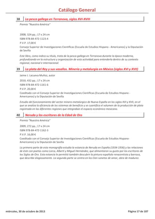 Catálogo General
38 La pesca gallega en Terranova, siglos XVI-XVIII
2008; 324 pp.; 17 x 24 cm
ISBN 978-84-472-1123-4
P.V.P. 17,00 €
Consejo Superior de Investigaciones Científicas (Escuela de Estudios Hispano - Americanos) y la Diputación
de Sevilla
Este libro, como indica su título, trata de la pesca gallega en Terranova durante la época moderna,
profundizando en la estructura y organización de esta actividad para entenderla dentro de su contexto
regional, nacional e internacional.
Premio "Nuestra América"
39 La plata del Rey y sus vasallos. Minería y metalurgia en México (siglos XVI y XVII)
2010; 432 pp.; 17 x 24 cm
ISBN 978-84-472-1161-6
P.V.P. 20,00 €
Coeditado con el Consejo Superior de Investigaciones Científicas (Escuela de Estudios Hispano -
Americanos) y la Diputación de Sevilla
Estudio del funcionamiento del sector minero-metalúrgico de Nueva España en los siglos XVI y XVII, en el
que se analiza la eficiencia de los sistemas de beneficio y se cuantifica el volumen de la producción de plata
registrada en las diferentes regiones que integraban el espacio económico mexicano.
Jaime J. Lacueva Muñoz, autor
40 Neruda y los escritores de la Edad de Oro
2009; 272 pp.; 17 x 24 cm
ISBN 978-84-472-1162-3
P.V.P. 16,00 €
Coeditado con el Consejo Superior de Investigaciones Científicas (Escuela de Estudios Hispano-
Americanos) y la Diputación de Sevilla
La primera parte de esta monografía estudia la estancia de Neruda en España (1934-1936) y las relaciones
de éste con poetas como Lorca, Alberti y Miguel Hernández, que alimentaron su gusto por los escritores de
los Siglos de Oro. Esta estancia le permitió también descubrir la pintura española renacentista y barroca,
que describe elogiosamente. La segunda parte se centra en los Cien sonetos de amor, obra de madurez.
Premio "Nuestra América"
miércoles, 30 de octubre de 2013 Página 17 de 187
 