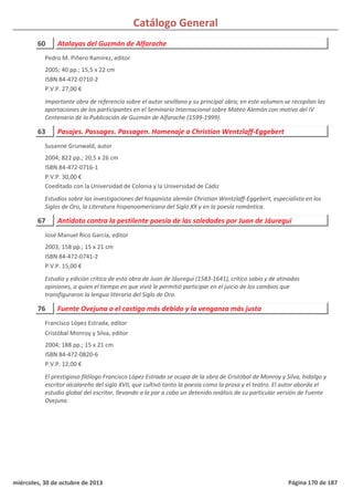 Catálogo General
60 Atalayas del Guzmán de Alfarache
2005; 40 pp.; 15,5 x 22 cm
ISBN 84-472-0710-2
P.V.P. 27,00 €
Importante obra de referencia sobre el autor sevillano y su principal obra; en este volumen se recopilan las
aportaciones de los participantes en el Seminario Internacional sobre Mateo Alemán con motivo del IV
Centenario de la Publicación de Guzmán de Alfarache (1599-1999).
Pedro M. Piñero Ramírez, editor
63 Pasajes. Passages. Passagen. Homenaje a Christian Wentzlaff-Eggebert
2004; 822 pp.; 20,5 x 26 cm
ISBN 84-472-0716-1
P.V.P. 30,00 €
Coeditado con la Universidad de Colonia y la Universidad de Cádiz
Estudios sobre las investigaciones del hispanista alemán Christian Wentzlaff-Eggebert, especialista en los
Siglos de Oro, la Literatura hispanoamericana del Siglo XX y en la poesía romántica.
Susanne Grunwald, autor
67 Antídoto contra la pestilente poesía de las soledades por Juan de Jáuregui
2003; 158 pp.; 15 x 21 cm
ISBN 84-472-0741-2
P.V.P. 15,00 €
Estudio y edición crítica de esta obra de Juan de Jáuregui (1583-1641), crítico sabio y de atinadas
opiniones, a quien el tiempo en que vivió le permitió participar en el juicio de los cambios que
transfiguraron la lengua literaria del Siglo de Oro.
José Manuel Rico García, editor
76 Fuente Ovejuna o el castigo más debido y la venganza más justa
2004; 188 pp.; 15 x 21 cm
ISBN 84-472-0820-6
P.V.P. 12,00 €
El prestigioso filólogo Francisco López Estrada se ocupa de la obra de Cristóbal de Monroy y Silva, hidalgo y
escritor alcalareño del siglo XVII, que cultivó tanto la poesía como la prosa y el teatro. El autor aborda el
estudio global del escritor, llevando a la par a cabo un detenido análisis de su particular versión de Fuente
Ovejuna.
Francisco López Estrada, editor
Cristóbal Monroy y Silva, editor
miércoles, 30 de octubre de 2013 Página 170 de 187
 