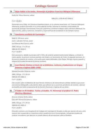 Catálogo General
78 Dejar hablar a los textos. Homenaje al profesor Francisco Márquez Villanueva
P.V.P. 40,00 €
Homenaje que el Dpto. de Literatura Española tributó, en su setenta aniversario, a D. Francisco Márquez
Villanueva, profesor formado en la Universidad de Sevilla y docente en distintas universidades de
reconocido prestigio internacional. Estos dos volúmenes contienen trabajos sobre Literatura Medieval, los
Siglos de Oro, judíos y conversos, Cervantes y la pervivencia de la tradición en los tiempos nuevos.
ISBN (O.C.) 978-84-472-0830-2
Pedro M. Piñero Ramírez, editor
79 Cancionero sevillano de Fuenmayor
2004; 542 pp.; 17 x 24 cm
ISBN 84-472-0838-9
P.V.P. 30,00 €
Este cancionero, datado a principios del S. XVII y de carácter predominantemente religioso, se divide en
cuatro partes: la primera contiene poemas a la Virgen y al nacimiento de Cristo, la segunda canciones, la
tercera un conjunto de sonetos, y la cuarta unas coplas dedicadas a San Roque. Recoge el gusto popular y
religioso de la edad dorada de la poesía sevillana.
Ralph A. Difranco, autor
José J. Labrador Herraiz, autor
José Manuel Rico García, autor
80 Juan Ramón Jiménez a través de su biblioteca. Lecturas y traducciones en lengua
francesa e inglesa (1881-1936)
2005; 320 pp.; 17 x 24 cm
ISBN 84-472-0866-4
P.V.P. 15,00 €
Este estudio sobre la Biblioteca de Juan Ramón Jiménez es de extraordinaria utilidad, debido a que posee
una extensa bibliografía y abundantes datos que ofrecen luz a cuestiones pendientes de resolver, además
acompaña una tabla comparativa de las fuentes francesas e inglesas de sus obras.
Soledad González Ródenas, autor
81 El Saber en Al-Andalus. Textos y Estudios. IV. Homenaje al profesor D. Pedro
Martínez Montávez
2006; 336 pp.; 17 x 24 cm
ISBN 84-472-0885-0
P.V.P. 14,00 €
Esta obra contiene una recopilación de trabajos de investigación llevados a cabo por quienes de una u otra
manera han compartido su trayectoria vital y académica con el homenajeado, incluyendo estudios de
carácter misceláneo, que abarcan un amplio abanico de perspectivas sobre al-Andalus.
Antonio Jiménez Reillo, editor
Clara Mª Thomas de Antonio, editor
miércoles, 30 de octubre de 2013 Página 171 de 187
 