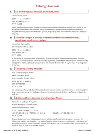Catálogo General
87 Los premios nobel de literatura. Una lectura crítica
2007; 514 pp.; 17 x 24 cm
ISBN 978-84-472-1057-2
P.V.P. 25,00 €
Hasta ahora no existía ningún libro escrito por un especialista que hiciera un análisis crítico global de los
escritores galardonados con el Premio Nobel, existiendo sólo información enciclopédica superficial y
mayoritariamente procedente de fuentes oficiales, lo que bloquea la posibilidad de una mirada crítica del
conjunto.
Laura Vaccaro, autor
89 Literatura e imagen 3. Estudios comparativos: representaciones culturales,
cromáticas y visuales en la escritura
2006; 176 pp.; 15 x 21 cm
ISBN 84-472-1080-4
P.V.P. 6,00 €
El estudio de las relaciones entre la literatura y las artes visuales es abordado en el presente volumen
desde una perspectiva abierta y multidisciplinar que permite, partiendo de una concepción eminentemente
comparativa, tratar aspectos diversos en torno a la cuestión fundamental de la presencia de la imagen en
lo literario.
Inmaculada Illanes, editor
Carmen Camero Pérez, editor
91 Cancionero sevillano de Toledo
2006; 640 pp.; 17 x 24 cm
ISBN 84-472-0909-1
P.V.P. 38,00 €
Los trabajos que hasta la fecha le han dedicado diversos especialistas lo señalan como un conjunto poético
de primera importancia. Su estudio permite un mejor conocimiento de la lírica española de mediados del
siglo XVI.
Juan Montero Delgado, editor
Ralph A. Difranco, editor
José J. Labrador Herraiz, editor
92 Geh hin und lerne. Homenaje al profesor Klaus Wagner
2008; 2 tomos; 1554 pp.; 17 x 24 cm
ISBN 978-84-472-0918-7 / 978-84-472-0965-1
P.V.P. 78,00 €
En este libro encontramos trabajos que recorren la historia de la civilización desde los comienzos del
Pleistoceno Medio a nuestros días, centrándose fundamentalmente en aspectos literarios e históricos, con
particular atención al campo bibliográfico que el prof. Wagner tanto cultivó, referente a la literatura de los
siglos de oro y en especial el siglo XVI español.
ISBN (O.C.) 978-84-472-0963-7
Mercedes de los Reyes Peña, coord.
Aurora Domínguez Guzmán, coord.
Piedad Bolaños Donoso, coord.
miércoles, 30 de octubre de 2013 Página 173 de 187
 