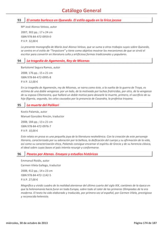 Catálogo General
93 El ornato burlesco en Quevedo. El estilo agudo en la lírica jocosa
2007; 302 pp.; 17 x 24 cm
ISBN 978-84-472-0959-0
P.V.P. 32,00 €
La presente monografía de María José Alonso Veloso, que se suma a otros trabajos suyos sobre Quevedo,
se centra en el estilo de “Terpsícore” y tiene como objetivo mostrar los mecanismos de que se sirvió el
escritor para convertir en literatura culta y artificiosa formas tradicionales y populares.
Mª José Alonso Veloso, autor
94 La tragedia de Agamenón, Rey de Micenas
2008; 176 pp.; 15 x 21 cm
ISBN 978-84-472-0995-8
P.V.P. 12,00 €
En La tragedia de Agamenón, rey de Micenas, se narra como éste, a la vuelta de la guerra de Troya, es
víctima de una doble venganza: por un lado, de la motivada por luchas fratricidas, por otro, de la venganza
de su esposa Clitemestra, que hallará un doble motivo para desearle la muerte, primero, el sacrificio de su
hija Ifigenia, segundo, los celos causados por la presencia de Casandra, la profetisa troyana.
Bartolomé Segura Ramos, autor
95 La muerte del Palikari
2008; 184 pp.; 13 x 21 cm
ISBN 978-84-472-0976-7
P.V.P. 10,00 €
Este relato en prosa es una pequeña joya de la literatura neohelénica. Con la creación de este personaje
literario, caracterizado por su adoración por la belleza, la deificación del cuerpo y su afirmación de la vida,
así como su caracterización ética, Palamás consigue encarnar el espíritu de Grecia y de su herencia clásica,
el ideal sobre cuyas bases el país intenta resurgir y conformarse.
Kostís Palamás, autor
Manuel González Rincón, traductor
96 Paseos por Atenas. Ensayos y estudios históricos
2008; 412 pp.; 14 x 23 cm
ISBN 978-84-472-1142-5
P.V.P. 27,00 €
Magnífico y vívido cuadro de la realidad ateniense del último cuarto del siglo XIX, coetáneo de la época en
que la helenomanía hacía furor en toda Europa, sobre todo al calor de las primeras Olimpiadas de la era
moderna. El texto ha sido elaborado y traducido, por primera vez al español, por Carmen Vilela, prestigiosa
y reconocida helenista.
Emmanuil Roidis, autor
Carmen Vilela Gallego, traductor
miércoles, 30 de octubre de 2013 Página 174 de 187
 