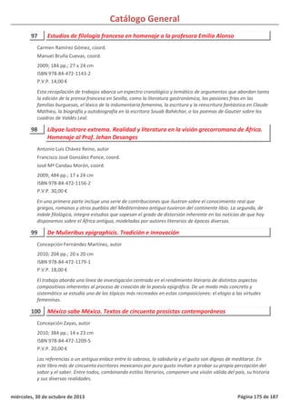Catálogo General
97 Estudios de filología francesa en homenaje a la profesora Emilia Alonso
2009; 184 pp.; 27 x 24 cm
ISBN 978-84-472-1143-2
P.V.P. 14,00 €
Esta recopilación de trabajos abarca un espectro cronológico y temático de argumentos que abordan tanto
la edición de la prensa francesa en Sevilla, como la literatura gastronómica, las pasiones frías en las
familias burguesas, el léxico de la indumentaria femenina, la escritura y la reescritura fantástica en Claude
Mathieu, la biografía y autobiografía en la escritora Souab Bahéchar, o los poemas de Gautier sobre los
cuadros de Valdés Leal.
Carmen Ramírez Gómez, coord.
Manuel Bruña Cuevas, coord.
98 Libyae lustrare extrema. Realidad y literatura en la visión grecorromana de África.
Homenaje al Prof. Jehan Desanges
2009; 484 pp.; 17 x 24 cm
ISBN 978-84-472-1156-2
P.V.P. 30,00 €
En una primera parte incluye una serie de contribuciones que ilustran sobre el conocimiento real que
griegos, romanos y otros pueblos del Mediterráneo antiguo tuvieron del continente libio. La segunda, de
índole filológica, integra estudios que sopesan el grado de distorsión inherente en las noticias de que hoy
disponemos sobre el África antigua, modeladas por autores literarios de épocas diversas.
Antonio Luis Chávez Reino, autor
Francisco José González Ponce, coord.
José Mª Candau Morón, coord.
99 De Mulieribus epigraphicis. Tradición e innovación
2010; 204 pp.; 20 x 20 cm
ISBN 978-84-472-1179-1
P.V.P. 18,00 €
El trabajo aborda una línea de investigación centrada en el rendimiento literario de distintos aspectos
compositivos inherentes al proceso de creación de la poesía epigráfica. De un modo más concreto y
sistemático se estudia uno de los tópicos más recreados en estas composiciones: el elogio a las virtudes
femeninas.
Concepción Fernández Martínez, autor
100 México sabe México. Textos de cincuenta prosistas contemporáneos
2010; 384 pp.; 14 x 23 cm
ISBN 978-84-472-1209-5
P.V.P. 20,00 €
Las referencias a un antiguo enlace entre lo sabroso, la sabiduría y el gusto son dignas de meditarse. En
este libro más de cincuenta escritores mexicanos por puro gusto invitan a probar su propia percepción del
sabor y el saber. Entre todos, combinando estilos literarios, componen una visión válida del país, su historia
y sus diversas realidades.
Concepción Zayas, autor
miércoles, 30 de octubre de 2013 Página 175 de 187
 