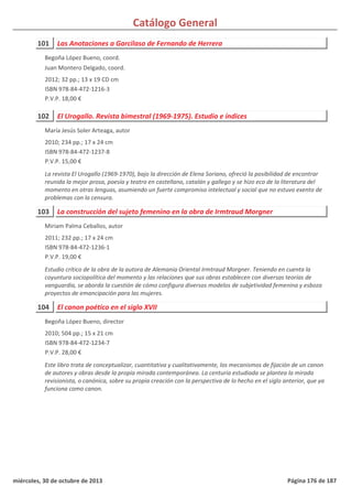 Catálogo General
101 Las Anotaciones a Garcilaso de Fernando de Herrera
2012; 32 pp.; 13 x 19 CD cm
ISBN 978-84-472-1216-3
P.V.P. 18,00 €
Begoña López Bueno, coord.
Juan Montero Delgado, coord.
102 El Urogallo. Revista bimestral (1969-1975). Estudio e índices
2010; 234 pp.; 17 x 24 cm
ISBN 978-84-472-1237-8
P.V.P. 15,00 €
La revista El Urogallo (1969-1970), bajo la dirección de Elena Soriano, ofreció la posibilidad de encontrar
reunida la mejor prosa, poesía y teatro en castellano, catalán y gallego y se hizo eco de la literatura del
momento en otras lenguas, asumiendo un fuerte compromiso intelectual y social que no estuvo exento de
problemas con la censura.
María Jesús Soler Arteaga, autor
103 La construcción del sujeto femenino en la obra de Irmtraud Morgner
2011; 232 pp.; 17 x 24 cm
ISBN 978-84-472-1236-1
P.V.P. 19,00 €
Estudio crítico de la obra de la autora de Alemania Oriental Irmtraud Morgner. Teniendo en cuenta la
coyuntura sociopolítica del momento y las relaciones que sus obras establecen con diversas teorías de
vanguardia, se aborda la cuestión de cómo configura diversos modelos de subjetividad femenina y esboza
proyectos de emancipación para las mujeres.
Miriam Palma Ceballos, autor
104 El canon poético en el siglo XVII
2010; 504 pp.; 15 x 21 cm
ISBN 978-84-472-1234-7
P.V.P. 28,00 €
Este libro trata de conceptualizar, cuantitativa y cualitativamente, los mecanismos de fijación de un canon
de autores y obras desde la propia mirada contemporánea. La centuria estudiada se plantea la mirada
revisionista, o canónica, sobre su propia creación con la perspectiva de lo hecho en el siglo anterior, que ya
funciona como canon.
Begoña López Bueno, director
miércoles, 30 de octubre de 2013 Página 176 de 187
 