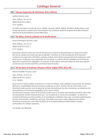 Catálogo General
109 Nuevas Separatas de Literatura, Arte y Música
2012; 398 pp.; 14 x 21 cm
ISBN 978-84-472-1196-8
P.V.P. 30,00 €
Un triple recorrido por la obra de Lasso, Villalón, Cernuda, Halcón, Alberti, Gil-Albert, Muñoz Rojas y Julia
Uceda. Por la ética y estética de la Tauromaquia. Por La Música, desde los orígenes de la Ópera hasta la
aparición de la perturbadora Lulú de Alban Berg.
Jacobo Cortines, autor
110 De libros, lecturas y fiestas en la Sevilla áurea
2012; 488 pp.; 14 x 21 cm
ISBN 978-84-472-1252-1
P.V.P. 30,00 €
El presente volumen reúne una serie de artículos que la autora ha ido publicando a lo largo de los años.
Dos son los campos de estudio que aquí se abordan. El primero es el de la producción de la imprenta
sevillana en los siglos XVI y XVII (libros y pliegos sueltos), tanto desde la perspectiva de la producción como
de la lectura. El segundo, muy relacionado con el anterior, es el de las fiestas ciudadanas en la Sevilla del
siglo XVII y su plasmación tipográfica. En conjunto, la obra ofrece numerosos datos de valor para quienes
se interesen por la historia del libro y la historia local de Sevilla.
Aurora Domínguez Guzmán, autor
111 De las luces al realismo. Ensayos críticos (siglos XVIII, XIX y XX)
2012; 478 pp.; 14 X 21 cm
ISBN 978-84-472-1229-3
P.V.P. 30,00 €
De las luces al realismo ofrece un itinerario en el que se enlazan, como eslabones consecutivos, las distintas
aficiones y complicidades literarias puestas en juego por su autor, durante más de treinta años, en un
intento de tender puentes entre la época de las luces dieciochescas, los años románticos, los ambientes del
costumbrismo y los escenarios geográficos de la novela realista.
Al subtitularlos ensayos críticos se ha querido resaltar que en los textos seleccionados prevalece sobre todo
una voluntad de revisión interpretativa, que –con la ayuda de un cierta veta sociológica– se adentra en
cuestiones literarias poco frecuentadas en la investigación académica. Hay, pues, una clara preferencia por
asuntos transversales y periféricos, pero que, articulados unos junto a otros, adquieren otro relieve.
Finalmente la presencia, como telón de fondo, de la sociedad andaluza brinda también sentido y
continuidad a los trabajos expuestos.
113 Sevilla y los Machado
Alberto González Troyano, autor
miércoles, 30 de octubre de 2013 Página 178 de 187
 