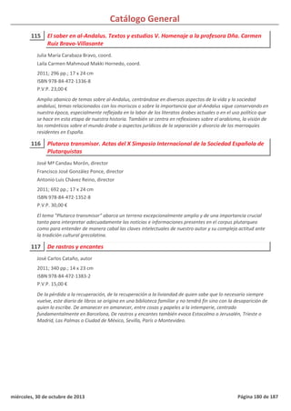 Catálogo General
115 El saber en al-Andalus. Textos y estudios V. Homenaje a la profesora Dña. Carmen
Ruiz Bravo-Villasante
2011; 296 pp.; 17 x 24 cm
ISBN 978-84-472-1336-8
P.V.P. 23,00 €
Amplio abanico de temas sobre al-Andalus, centrándose en diversos aspectos de la vida y la sociedad
andalusí, temas relacionados con los moriscos o sobre la importancia que al-Andalus sigue conservando en
nuestra época, especialmente reflejada en la labor de los literatos árabes actuales o en el uso político que
se hace en esta etapa de nuestra historia. También se centra en reflexiones sobre el arabismo, la visión de
los románticos sobre el mundo árabe o aspectos jurídicos de la separación y divorcio de los marroquíes
residentes en España.
Julia María Carabaza Bravo, coord.
Laila Carmen Mahmoud Makki Hornedo, coord.
116 Plutarco transmisor. Actas del X Simposio Internacional de la Sociedad Española de
Plutarquistas
2011; 692 pp.; 17 x 24 cm
ISBN 978-84-472-1352-8
P.V.P. 30,00 €
El tema "Plutarco transmisor" abarca un terreno excepcionalmente amplio y de una importancia crucial
tanto para interpretar adecuadamente las noticias e informaciones presentes en el corpus plutarqueo
como para entender de manera cabal las claves intelectuales de nuestro autor y su compleja actitud ante
la tradición cultural grecolatina.
José Mª Candau Morón, director
Francisco José González Ponce, director
Antonio Luis Chávez Reino, director
117 De rastros y encantes
2011; 340 pp.; 14 x 23 cm
ISBN 978-84-472-1383-2
P.V.P. 15,00 €
De la pérdida a la recuperación, de la recuperación a la liviandad de quien sabe que lo necesario siempre
vuelve, este diario de libros se origina en una biblioteca familiar y no tendrá fin sino con la desaparición de
quien lo escribe. De amanecer en amanecer, entre cosas y papeles a la intemperie, centrado
fundamentalmente en Barcelona, De rastros y encantes también evoca Estocolmo o Jerusalén, Trieste o
Madrid, Las Palmas o Ciudad de México, Sevilla, París o Montevideo.
José Carlos Cataño, autor
miércoles, 30 de octubre de 2013 Página 180 de 187
 