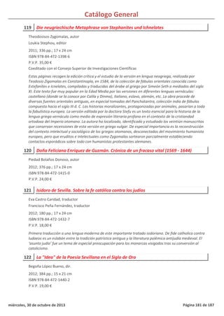 Catálogo General
119 Die neugriechische Metaphrase von Stephanites und Ichnelates
2011; 336 pp.; 17 x 24 cm
ISBN 978-84-472-1398-6
P.V.P. 35,00 €
Coeditado con el Consejo Superior de Investigaciones Científicas
Estas páginas recogen la edición crítica y el estudio de la versión en lengua neogriega, realizada por
Teodosio Zigomalas en Constantinopla, en 1584, de la colección de fábulas orientales conocida como
Estefanites e Icnelates, compiladas y traducidas del árabe al griego por Simeón Seth a mediados del siglo
XI. Este texto fue muy popular en la Edad Media por las versiones en diferentes lenguas vernáculas:
castellano (donde se la conoce por Calila y Dinma), italiano, eslavo, alemán, etc. La obra procede de
diversas fuentes orientales antiguas, en especial tomadas del Panchatantra, colección india de fábulas
compuesta hacia el siglo III d. C. Las historias moralizantes, protagonizadas por animales, pasarían a toda
la fabulística europea. La versión editada por la doctora Stefu es un texto esencial para la historia de la
lengua griega vernácula como medio de expresión literaria profana en el contexto de la cristiandad
ortodoxa del Imperio otomano. La autora ha localizado, identificado y estudiado los veintiún manuscritos
que conservan recensiones de esta versión en griego vulgar. De especial importancia es la reconstrucción
del contexto intelectual y sociológico de los griegos otomanos, desconectados del movimiento humanista
europeo, pero que eruditos e intelectuales como Zygomalas sortearon parcialmente estableciendo
contactos esporádicos sobre todo con humanistas protestantes alemanes.
Theodosisos Zygomalas, autor
Loukia Stephou, editor
120 Doña Feliciana Enríquez de Guzmán. Crónica de un fracaso vital (1569 - 1644)
2012; 376 pp.; 17 x 24 cm
ISBN 978-84-472-1415-0
P.V.P. 24,00 €
Piedad Bolaños Donoso, autor
121 Isidoro de Sevilla. Sobre la fe católica contra los judíos
2012; 180 pp.; 17 x 24 cm
ISBN 978-84-472-1432-7
P.V.P. 18,00 €
Primera traducción a una lengua moderna de este importante tratado isidoriano. De fide catholica contra
Iudaeos es un eslabón entre la tradición patrística antigua y la literatura polémica antijudía medieval. El
‘asunto judío’ fue un tema de especial preocupación para los monarcas visigodos tras su conversión al
catolicismo.
Eva Castro Caridad, traductor
Francisco Peña Fernández, traductor
122 La "Idea" de la Poesía Sevillana en el Siglo de Oro
2012; 384 pp.; 15 x 21 cm
ISBN 978-84-472-1440-2
P.V.P. 19,00 €
Begoña López Bueno, dir.
miércoles, 30 de octubre de 2013 Página 181 de 187
 
