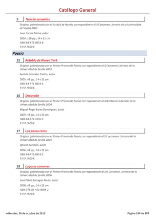 Catálogo General
5 Tren de cercanías
2004; 158 pp.; 14 x 21 cm
ISBN 84-472-0833-8
P.V.P. 9,00 €
Original galardonado con el Accésit de Novela correspondiente al X Certamen Literario de la Universidad
de Sevilla 2003
Juan Carlos Palma, autor
Poesía
15 Retablo de Nueva York
2005; 48 pp.; 14 x 21 cm
ISBN 84-472-0834-6
P.V.P. 9,00 €
Original galardonado con el Primer Premio de Poesía correspondiente al X Certamen Literario de la
Universidad de Sevilla 2003
Andrés Gonzalez Castro, autor
16 Decorado
2005; 44 pp.; 14 x 21 cm
ISBN 84-472-1035-9
P.V.P. 9,00 €
Original galardonado con el Primer Premio de Poesía correspondiente al XI Certamen Literario de la
Universidad de Sevilla 2004
Miguel Ángel Barea Domínguez, autor
17 Los pasos rotos
2006; 48 pp.; 14 x 21 cm
ISBN 84-472-0924-5
P.V.P. 9,00 €
Original galardonado con el Primer Premio de Poesía correspondiente al XII certamen Literario de la
Universidad de Sevilla 2005
Ignacio Sánchez, autor
18 Lugares comunes
2008; 48 pp.; 14 x 21 cm
ISBN 978-84-472-0984-2
P.V.P. 9,00 €
Original galardonado con el Primer Premio de Poesía correspondiente al XIII Certamen Literario de la
Universidad de Sevilla 2006
José Pablo Barragán Nieto, autor
miércoles, 30 de octubre de 2013 Página 184 de 187
 