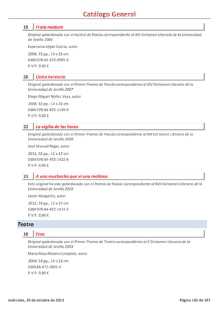 Catálogo General
19 Fruta madura
2008; 72 pp.; 14 x 21 cm
ISBN 978-84-472-0985-9
P.V.P. 9,00 €
Original galardonado con el Accésit de Poesía correspondiente al XIII Certamen Literario de la Universidad
de Sevilla 2006
Esperanza López García, autor
20 Única herencia
2008; 32 pp.; 14 x 21 cm
ISBN 978-84-472-1149-4
P.V.P. 9,00 €
Original galardonado con el Primer Premio de Poesía correspondiente al XIV Certamen Literario de la
Universidad de Sevilla 2007
Diego Miguel Núñez Vaya, autor
22 La vigilia de las horas
2011; 52 pp.; 12 x 17 cm
ISBN 978-84-472-1422-8
P.V.P. 9,00 €
Original galardonado con el Primer Premio de Poesía correspondiente al XIII Certamen Literario de la
Universidad de Sevilla 2009
José Manuel Regal, autor
23 A una muchacha que vi una mañana
2012; 74 pp.; 12 x 17 cm
ISBN 978-84-472-1472-3
P.V.P. 9,00 €
Este original ha sido galardonado con el Premio de Poesía correspondiente al XVII Certamen Literario de la
Universidad de Sevilla 2010
Javier Margarito, autor
Teatro
10 Ecos
2004; 54 pp.; 14 x 21 cm
ISBN 84-472-0835-4
P.V.P. 9,00 €
Original galardonado con el Primer Premio de Teatro correspondiente al X Certamen Literario de la
Universidad de Sevilla 2003
María Rosa Molero Cumplido, autor
miércoles, 30 de octubre de 2013 Página 185 de 187
 