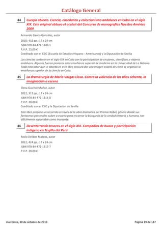 Catálogo General
44 Cuerpo abierto. Ciencia, enseñanza y coleccionismo andaluces en Cuba en el siglo
XIX. Este original obtuvo el accésit del Concurso de monografías Nuestra América
2009
2010; 432 pp.; 17 x 24 cm
ISBN 978-84-472-1249-1
P.V.P. 23,00 €
Coeditado con el CSIC (Escuela de Estudios Hispano - Americanos) y la Diputación de Sevilla
Las ciencias contaron en el siglo XIX en Cuba con la participación de cirujanos, científicos y viajeros
andaluces. Algunos fueron pioneros en la enseñanza superior de medicina en la Universidad de La Habana.
Toda esta labor que se aborda en este libro procura dar una imagen exacta de cómo se organizó la
enseñanza superior de la ciencia en Cuba.
Armando García González, autor
45 La dramaturgia de Mario Vargas Llosa. Contra la violencia de los años ochenta, la
imaginación a escena
2012; 312 pp.; 17 x 24 cm
ISBN 978-84-472-1316-0
P.V.P. 20,00 €
Coeditado con el CSIC y la Diputación de Sevilla
Este libro propone un recorrido a través de la obra dramática del Premio Nobel, género donde sus
fantasmas personales suben a escena para encarnar la búsqueda de la verdad literaria y humana, tan
difícilmente soportable como incesante.
Elena Guichot Muñoz, autor
46 Desenterrando tesoros en el siglo XVI. Compañías de huaca y participación
indígena en Trujillo del Perú
2012; 424 pp.; 17 x 24 cm
ISBN 978-84-472-1317-7
P.V.P. 20,00 €
Rocío Delibes Mateos, autor
miércoles, 30 de octubre de 2013 Página 19 de 187
 