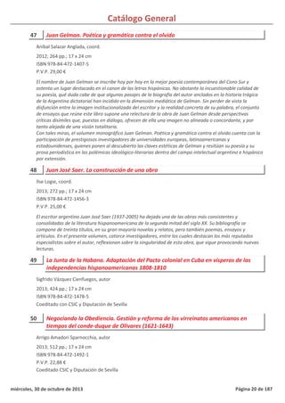 Catálogo General
47 Juan Gelman. Poética y gramática contra el olvido
2012; 264 pp.; 17 x 24 cm
ISBN 978-84-472-1407-5
P.V.P. 29,00 €
El nombre de Juan Gelman se inscribe hoy por hoy en la mejor poesía contemporánea del Cono Sur y
ostenta un lugar destacado en el canon de las letras hispánicas. No obstante la incuestionable calidad de
su poesía, qué duda cabe de que algunos pasajes de la biografía del autor anclados en la historia trágica
de la Argentina dictatorial han incidido en la dimensión mediática de Gelman. Sin perder de vista la
disfunción entre la imagen institucionalizada del escritor y la realidad concreta de su palabra, el conjunto
de ensayos que reúne este libro supone una relectura de la obra de Juan Gelman desde perspectivas
críticas disímiles que, puestas en diálogo, ofrecen de ella una imagen no alineada o concordante, y por
tanto alejada de una visión totalitaria.
Con tales miras, el volumen monográfico Juan Gelman. Poética y gramática contra el olvido cuenta con la
participación de prestigiosos investigadores de universidades europeas, latinoamericanas y
estadounidenses, quienes ponen al descubierto las claves estéticas de Gelman y resitúan su poesía y su
prosa periodística en las polémicas ideológico-literarias dentro del campo intelectual argentino e hispánico
por extensión.
Aníbal Salazar Anglada, coord.
48 Juan José Saer. La construcción de una obra
2013; 272 pp.; 17 x 24 cm
ISBN 978-84-472-1456-3
P.V.P. 25,00 €
El escritor argentino Juan José Saer (1937-2005) ha dejado una de las obras más consistentes y
consolidadas de la literatura hispanoamericana de la segunda mitad del siglo XX. Su bibliografía se
compone de treinta títulos, en su gran mayoría novelas y relatos, pero también poemas, ensayos y
artículos. En el presente volumen, catorce investigadores, entre los cuales destacan los más reputados
especialistas sobre el autor, reflexionan sobre la singularidad de esta obra, que sigue provocando nuevas
lecturas.
Ilse Logie, coord.
49 La Junta de la Habana. Adaptación del Pacto colonial en Cuba en vísperas de las
independencias hispanoamericanas 1808-1810
2013; 424 pp.; 17 x 24 cm
ISBN 978-84-472-1478-5
Coeditado con CSIC y Diputación de Sevilla
Sigfrido Vázquez Cienfuegos, autor
50 Negociando la Obediencia. Gestión y reforma de los virreinatos americanos en
tiempos del conde-duque de Olivares (1621-1643)
2013; 512 pp.; 17 x 24 cm
ISBN 978-84-472-1492-1
P.V.P. 22,88 €
Coeditado CSIC y Diputación de Sevilla
Arrigo Amadori Sparnocchia, autor
miércoles, 30 de octubre de 2013 Página 20 de 187
 