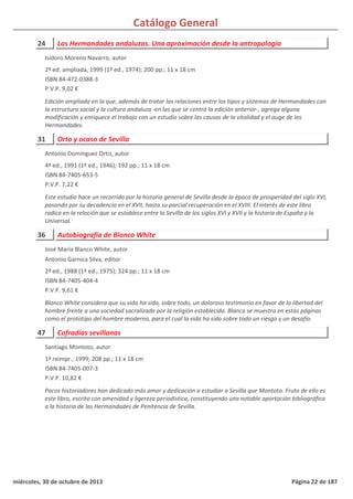 Catálogo General
24 Las Hermandades andaluzas. Una aproximación desde la antropología
2ª ed. ampliada, 1999 (1ª ed., 1974); 200 pp.; 11 x 18 cm
ISBN 84-472-0388-3
P.V.P. 9,02 €
Edición ampliada en la que, además de tratar las relaciones entre los tipos y sistemas de Hermandades con
la estructura social y la cultura andaluza -en las que se centró la edición anterior-, agrega alguna
modificación y enriquece el trabajo con un estudio sobre las causas de la vitalidad y el auge de las
Hermandades.
Isidoro Moreno Navarro, autor
31 Orto y ocaso de Sevilla
4ª ed., 1991 (1ª ed., 1946); 192 pp.; 11 x 18 cm
ISBN 84-7405-653-5
P.V.P. 7,22 €
Este estudio hace un recorrido por la historia general de Sevilla desde la época de prosperidad del siglo XVI,
pasando por su decadencia en el XVII, hasta su parcial recuperación en el XVIII. El interés de este libro
radica en la relación que se establece entre la Sevilla de los siglos XVI y XVII y la historia de España y la
Universal.
Antonio Domínguez Ortiz, autor
36 Autobiografía de Blanco White
2ª ed., 1988 (1ª ed., 1975); 324 pp.; 11 x 18 cm
ISBN 84-7405-404-4
P.V.P. 9,61 €
Blanco White considera que su vida ha sido, sobre todo, un doloroso testimonio en favor de la libertad del
hombre frente a una sociedad sacralizada por la religión establecida. Blanco se muestra en estas páginas
como el prototipo del hombre moderno, para el cual la vida ha sido sobre todo un riesgo y un desafío.
José María Blanco White, autor
Antonio Garnica Silva, editor
47 Cofradías sevillanas
1ª reimpr., 1999; 208 pp.; 11 x 18 cm
ISBN 84-7405-007-3
P.V.P. 10,82 €
Pocos historiadores han dedicado más amor y dedicación a estudiar a Sevilla que Montoto. Fruto de ello es
este libro, escrito con amenidad y ligereza periodística, constituyendo una notable aportación bibliográfica
a la historia de las Hermandades de Penitencia de Sevilla.
Santiago Montoto, autor
miércoles, 30 de octubre de 2013 Página 22 de 187
 