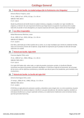 Catálogo General
79 Historia de Sevilla. La ciudad antigua (De la Prehistoria a los Visigodos)
3ª ed., 1989 (1ª ed., 1979); 212 pp.; 11 x 18 cm
ISBN 84-7405-285-8
P.V.P. 7,81 €
Desde la prehistoria de Sevilla hasta la ciudad cristiana y visigoda, se estudian con rigor científico los
orígenes y el devenir de una trayectoria histórica que llega hasta la ocupación musulmana de la ciudad;
todo ello sin perder el tono divulgativo y la riqueza expresiva del autor, figura señera de la Arqueología.
Antonio Blanco Freijeiro, autor
87 Los Años irreparables
4ª ed., 2005 (1ª ed., 1952); 262 pp.; 11 x 18 cm
ISBN 84-472-0880-X
P.V.P. 12,02 €
Este libro, adornado por el decir poético de su autor, es un viaje nostálgico que retrata la ciudad de Sevilla,
vista con la ternura y lirismo de la infancia. Surge desde la inspiración que le produce la obra de Cernuda
referente a la ciudad.
Rafael Montesinos Martínez, autor
90 Historia de Sevilla. Siglo XVIII
3ª ed., 1989 (1ª ed., 1982); 398 pp.; 11 x 18 cm
ISBN 84-7405-430-3
P.V.P. 9,61 €
Si el siglo XVII había sido, sobre todo, un siglo de grandes contrastes sociales, la Sevilla de Olavide
constituyó una época de grandes contrastes ideológicos. El XVIII fue el siglo de la Ilustración, de la Europa
de las Luces y de las reformas económicas y culturales que dieron paso a las Academias, pero también a las
revoluciones…
Francisco Aguilar Piñal, autor
93 Historia de Sevilla. La Sevilla del siglo XVII
1ª reimpr., 2006 (3ª ed., 1986); 330 pp.; 11 x 18 cm
ISBN 84-7405-325-0
P.V.P. 12,00 €
El XVII fue un siglo pleno de contrastes sociales y dramático como ningún otro. La crisis económica, la peste
y la expulsión de los moriscos dejaron a Sevilla en una gran decadencia. No todo fue negativo, también en
esta época Sevilla tuvo su mayor esplendor artístico y se conformaron tradiciones como la Semana Santa,
que han pervivido hasta hoy.
Antonio Domínguez Ortiz, autor
miércoles, 30 de octubre de 2013 Página 24 de 187
 