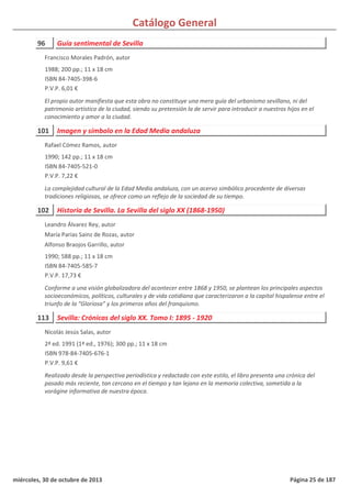 Catálogo General
96 Guía sentimental de Sevilla
1988; 200 pp.; 11 x 18 cm
ISBN 84-7405-398-6
P.V.P. 6,01 €
El propio autor manifiesta que esta obra no constituye una mera guía del urbanismo sevillano, ni del
patrimonio artístico de la ciudad, siendo su pretensión la de servir para introducir a nuestros hijos en el
conocimiento y amor a la ciudad.
Francisco Morales Padrón, autor
101 Imagen y símbolo en la Edad Media andaluza
1990; 142 pp.; 11 x 18 cm
ISBN 84-7405-521-0
P.V.P. 7,22 €
La complejidad cultural de la Edad Media andaluza, con un acervo simbólico procedente de diversas
tradiciones religiosas, se ofrece como un reflejo de la sociedad de su tiempo.
Rafael Cómez Ramos, autor
102 Historia de Sevilla. La Sevilla del siglo XX (1868-1950)
1990; 588 pp.; 11 x 18 cm
ISBN 84-7405-585-7
P.V.P. 17,73 €
Conforme a una visión globalizadora del acontecer entre 1868 y 1950, se plantean los principales aspectos
socioeconómicos, políticos, culturales y de vida cotidiana que caracterizaron a la capital hispalense entre el
triunfo de la “Gloriosa” y los primeros años del franquismo.
Leandro Álvarez Rey, autor
María Parias Sainz de Rozas, autor
Alfonso Braojos Garrillo, autor
113 Sevilla: Crónicas del siglo XX. Tomo I: 1895 - 1920
2ª ed. 1991 (1ª ed., 1976); 300 pp.; 11 x 18 cm
ISBN 978-84-7405-676-1
P.V.P. 9,61 €
Realizado desde la perspectiva periodística y redactado con este estilo, el libro presenta una crónica del
pasado más reciente, tan cercano en el tiempo y tan lejano en la memoria colectiva, sometida a la
vorágine informativa de nuestra época.
Nicolás Jesús Salas, autor
miércoles, 30 de octubre de 2013 Página 25 de 187
 
