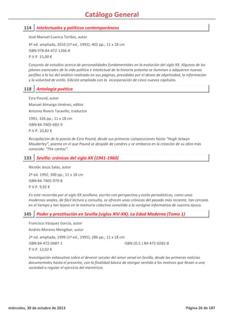 Catálogo General
114 Intelectuales y políticos contemporáneos
4ª ed. ampliada, 2010 (1ª ed., 1992); 402 pp.; 11 x 18 cm
ISBN 978-84-472-1266-8
P.V.P. 15,00 €
Conjunto de estudios acerca de personalidades fundamentales en la evolución del siglo XX. Algunos de los
jalones esenciales de la vida política e intelectual de la historia próxima se iluminan o adquieren nuevos
perfiles a la luz del análisis realizado en sus páginas, presididas por el deseo de objetividad, la información
y la voluntad de estilo. Edición ampliada con la incorporación de cinco nuevos capítulos.
José Manuel Cuenca Toribio, autor
118 Antología poética
1991; 326 pp.; 11 x 18 cm
ISBN 84-7405-682-9
P.V.P. 10,82 €
Recopilación de la poesía de Ezra Pound, desde sus primeras composiciones hasta “Hugh Selwyn
Mauberley”, poema en el que Pound se despide de Londres y se embarca en la creación de su obra más
conocida: “The cantos”.
Ezra Pound, autor
Manuel Almargo Jiménez, editor
Antonio Rivero Taravillo, traductor
133 Sevilla: crónicas del siglo XX (1941-1960)
2ª ed. 1992; 300 pp.; 11 x 18 cm
ISBN 84-7405-979-8
P.V.P. 9,92 €
En este recorrido por el siglo XX sevillano, escrito con perspectiva y estilo periodísticos, como unos
modernos anales, de fácil lectura y consulta, se ofrecen unas crónicas del pasado más reciente, tan cercano
en el tiempo y tan lejano en la memoria colectiva sometida a la vorágine informativa de nuestra época.
Nicolás Jesús Salas, autor
145 Poder y prostitución en Sevilla (siglos XIV-XX). La Edad Moderna (Tomo 1)
2ª ed. ampliada, 1999 (1ª ed., 1995); 286 pp.; 11 x 18 cm
ISBN 84-472-0487-1
P.V.P. 12,02 €
Investigación exhaustiva sobre el devenir secular del amor venal en Sevilla, desde las primeras noticias
documentales hasta el presente, con la finalidad básica de otorgar sentido a los motivos que llevan a una
sociedad a regular el ejercicio del meretricio.
ISBN (O.C.) 84-472-0282-8
Francisco Vázquez García, autor
Andrés Moreno Mengibar, autor
miércoles, 30 de octubre de 2013 Página 26 de 187
 