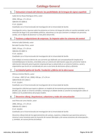 Catálogo General
5 Comunicar a través del silencio: las posibilidades de la lengua de signos española
2004; 390 pp.; 17 x 24 cm
ISBN 84-472-0896-6
P.V.P. 20,00 €
Coeditado con el Vicerrectorado de Investigación de la Universidad de Sevilla
Investigación seria y rigurosa sobre los prejuicios en torno a la lengua de señas en nuestra sociedad, con la
intención de llegar a las autoridades políticas, educativas y a los que conviven o trabajan con personas
sordas, con el objeto de favorecer su más pleno desarrollo.
Isabel de los Reyes Rodríguez Ortiz, autor
6 Fusiones y adquisiciones de empresas. Su impacto sobre los sistemas de control
2005; 270 pp.; 17 x 24 cm
ISBN 84-472-0897-4
P.V.P. 18,96 €
Coeditado con el Vicerrectorado de Investigación de la Universidad de Sevilla
Este trabajo se enmarca dentro de una corriente que defiende una conceptualización amplia de la
Contabilidad para la Gestión, entendida como un sistema de información capaz de suministrar toda la
información relevante para la gestión empresarial que se desarrolla en un entorno histórico, social y
organizativo que ha de ser considerado de cara a una toma de decisiones eficaz y eficiente.
Antonio Lobo Gallardo, autor
Bernabé Escobar Pérez, autor
7 La Catedral gótica de Sevilla. Fundación y fábrica de la obra nueva
1ª reimpr., 2007 (1ª ed., 2006); 430 pp.; 17 x 24 cm
ISBN 978-84-472-1063-3
P.V.P. 25,00 €
Coeditado con el Vicerrectorado de Investigación de la Universidad de Sevilla
Investigación colectiva que aspira a obtener un modelo de herramienta permanentemente abierta y
flexible, que, desde un entorno científico, mantenga un debate donde se concilie la investigación sobre el
edificio con la problemática del propio modelo.
Alfonso Jiménez Martín, autor
8 Devenires cíborg. Arquitectura, urbanismo y redes de comunicación
2006; 260 pp.; 17 x 24 cm
ISBN 84-472-1064-2
P.V.P. 20,00 €
Coeditado con el Vicerrectorado de Investigación de la Universidad de Sevilla
Devenires cíborg trata de los agenciamientos de cuerpos, espacios y máquinas que queremos pensar y
construir como ocasiones para la invención de nuevas libertades y de nuevas ocasiones de emancipación...
y, también, de nuevas formas de belleza.
José Pérez de Lama Halcón, autor
miércoles, 30 de octubre de 2013 Página 34 de 187
 