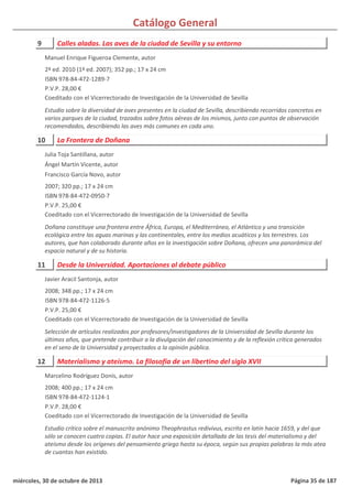 Catálogo General
9 Calles aladas. Las aves de la ciudad de Sevilla y su entorno
2ª ed. 2010 (1ª ed. 2007); 352 pp.; 17 x 24 cm
ISBN 978-84-472-1289-7
P.V.P. 28,00 €
Coeditado con el Vicerrectorado de Investigación de la Universidad de Sevilla
Estudio sobre la diversidad de aves presentes en la ciudad de Sevilla, describiendo recorridos concretos en
varios parques de la ciudad, trazados sobre fotos aéreas de los mismos, junto con puntos de observación
recomendados, describiendo las aves más comunes en cada uno.
Manuel Enrique Figueroa Clemente, autor
10 La Frontera de Doñana
2007; 320 pp.; 17 x 24 cm
ISBN 978-84-472-0950-7
P.V.P. 25,00 €
Coeditado con el Vicerrectorado de Investigación de la Universidad de Sevilla
Doñana constituye una frontera entre África, Europa, el Mediterráneo, el Atlántico y una transición
ecológica entre las aguas marinas y las continentales, entre los medios acuáticos y los terrestres. Los
autores, que han colaborado durante años en la investigación sobre Doñana, ofrecen una panorámica del
espacio natural y de su historia.
Julia Toja Santillana, autor
Ángel Martín Vicente, autor
Francisco García Novo, autor
11 Desde la Universidad. Aportaciones al debate público
2008; 348 pp.; 17 x 24 cm
ISBN 978-84-472-1126-5
P.V.P. 25,00 €
Coeditado con el Vicerrectorado de Investigación de la Universidad de Sevilla
Selección de artículos realizados por profesores/investigadores de la Universidad de Sevilla durante los
últimos años, que pretende contribuir a la divulgación del conocimiento y de la reflexión crítica generados
en el seno de la Universidad y proyectados a la opinión pública.
Javier Aracil Santonja, autor
12 Materialismo y ateísmo. La filosofía de un libertino del siglo XVII
2008; 400 pp.; 17 x 24 cm
ISBN 978-84-472-1124-1
P.V.P. 28,00 €
Coeditado con el Vicerrectorado de Investigación de la Universidad de Sevilla
Estudio crítico sobre el manuscrito anónimo Theophrastus redivivus, escrito en latín hacia 1659, y del que
sólo se conocen cuatro copias. El autor hace una exposición detallada de las tesis del materialismo y del
ateísmo desde los orígenes del pensamiento griego hasta su época, según sus propias palabras la más atea
de cuantas han existido.
Marcelino Rodríguez Donís, autor
miércoles, 30 de octubre de 2013 Página 35 de 187
 