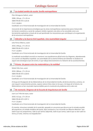 Catálogo General
13 La ciudad cambia de escala: Sevilla metropolitana
2008; 196 pp.; 17 x 24 cm
ISBN 978-84-472-1125-8
P.V.P. 24,00 €
Coeditado con el Vicerrectorado de Investigación de la Universidad de Sevilla
Consciente de la importancia estratégica que las áreas metropolitanas representan para el desarrollo
territorial, económico y social de cualquier ámbito regional, esta obra se ha concebido como una
herramienta explicativa a través de la cual aprehender los mecanismos que contribuyen a la organización
de la estructura metropolitana.
Pilar Almoguera Sallent, autor
14 Gibraltar y la Guerra Civil española. Una neutralidad singular
2010; 248 pp.; 17 x 24 cm
ISBN 978-84-472-1165-4
P.V.P. 22,00 €
Coeditado con el Vicerrectorado de Investigación de la Universidad de Sevilla
La malévola neutralidad consistió en mantener una equidistancia oficial entre los litigantes, abandonando
a su suerte a la República española. Las autoridades de la colonia británica de Gibraltar no dudaron en
seguir esta estrategia al pie de la letra, lo que influyó decisivamente en el devenir de los acontecimientos.
Julio Ponce Alberca, autor
15 Prisma. Un paseo entre las matemáticas y la realidad
2010; 288 pp.; 17 x 24 cm
ISBN 978-84-472-1220-0
P.V.P. 25,00 €
Coeditado con el Vicerrectorado de Investigación de la Universidad de Sevilla
El Grupo de Divulgación de las Matemáticas de la Universidad de Sevilla, de forma atractiva y amena, sin
casi requerir conocimientos previos, expone catorce hitos clave en los que, a lo largo de la historia, las
Matemáticas se han mostrado imprescindibles para la resolución de problemas de la vida real.
Rafael Villa Caro, autor
16 De memoria. Orígenes de la Escuela de Arquitectura de Sevilla
2010; 312 pp.; 17 x 24 cm
ISBN 978-84-472-1297-2
P.V.P. 25,00 €
Coeditado con el Vicerrectorado de Investigación de la Universidad de Sevilla
El cronista, minucioso contador de lo acaecido, apoyado en una prosa que discurre por la mirada sensible
del arquitecto y la velada metáfora del poeta, deja constancia y nos recuerda con Maurice Blanchot "que
todo lo que nos proponemos, todo lo que hemos adquirido, todo lo que somos, todo lo que se alce sobre la
tierra y el cielo, retorna a lo insignificante".
Juan Luis Trillo de Leyva, autor
miércoles, 30 de octubre de 2013 Página 36 de 187
 