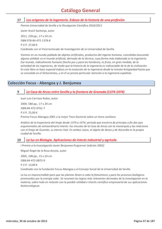 Catálogo General
17 Los orígenes de la ingeniería. Esbozo de la historia de una profesión
2011; 228 pp.; 17 x 24 cm
ISBN 978-84-472-1378-8
P.V.P. 27,00 €
Coeditado con el Vicerrectorado de Investigación de la Universidad de Sevilla
Vivimos en un mundo poblado de objetos artificiales, productos del ingenio humano, concebidos buscando
alguna utilidad: es el mundo artificial, derivado de la técnica, cuya forma más elaborada es la ingeniería.
Ese mundo, radicalmente humano (hecho por y para los hombres), es fruto, en gran medida, de la
actividad de los ingenieros, de modo que la historia de la ingeniería es indisociable de la de la civilización.
En este libro se hace especial énfasis en la evolución de la ingeniería desde la remota Antigüedad hasta que
se consolida en el Ochocientos, y en él se presta particular atención a la ingeniería española.
Premio Universidad de Sevilla a la Divulgación Científica 2010/2011
Javier Aracil Santonja, autor
Colección Focus - Abengoa y J. Benjumea
9 La Casa de Arcos entre Sevilla y la frontera de Granada (1374-1474)
2004; 580 pp.; 17 x 24 cm
ISBN 84-472-0761-7
P.V.P. 25,00 €
Premio Focus-Abengoa 2001 a la mejor Tesis Doctoral sobre un tema sevillano
Análisis de la trayectoria del linaje desde 1374 a 1474, período que encierra de principio a fin dos ejes
argumentales de extraordinario interés: los vínculos de la Casa de Arcos con la monarquía y las relaciones
con el linaje de Guzmán, su eterno rival. En ambos casos, el objeto de deseo y de discordia es la propia
ciudad de Sevilla.
Juan Luis Carriazo Rubio, autor
10 La luz en Biología. Aplicaciones de interés industrial y agrícola
2005; 108 pp.; 15 x 24 cm
ISBN 84-472-0872-9
P.V.P. 13,00 €
Coeditado con la Fundación Focus-Abengoa y el Consejo Social de la Universidad de Sevilla
La luz es imprescindible para que las plantas lleven a cabo la fotosíntesis y para los procesos biológicos
promovidos por la energía solar. Se resumen los logros más relevantes derivados de la investigación en la
materia, sobre todo en relación con la posible utilidad e interés científico-empresarial de sus aplicaciones
biotecnológicas.
I Premio a la Investigación Javier Benjumea Puigcerver (edición 2003)
Miguel Ángel de la Rosa Acosta, autor
miércoles, 30 de octubre de 2013 Página 37 de 187
 