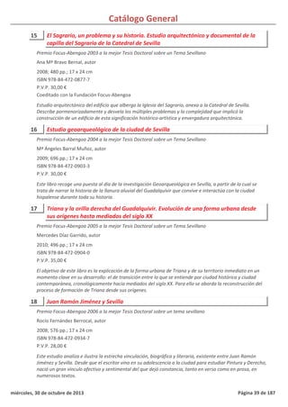 Catálogo General
15 El Sagrario, un problema y su historia. Estudio arquitectónico y documental de la
capilla del Sagrario de la Catedral de Sevilla
2008; 480 pp.; 17 x 24 cm
ISBN 978-84-472-0877-7
P.V.P. 30,00 €
Coeditado con la Fundación Focus-Abengoa
Estudio arquitectónico del edificio que alberga la Iglesia del Sagrario, anexa a la Catedral de Sevilla.
Describe pormenorizadamente y desvela los múltiples problemas y la complejidad que implicó la
construcción de un edificio de esta significación histórico-artística y envergadura arquitectónica.
Premio Focus-Abengoa 2003 a la mejor Tesis Doctoral sobre un Tema Sevillano
Ana Mª Bravo Bernal, autor
16 Estudio geoarqueológico de la ciudad de Sevilla
2009; 696 pp.; 17 x 24 cm
ISBN 978-84-472-0903-3
P.V.P. 30,00 €
Este libro recoge una puesta al día de la investigación Geoarqueológica en Sevilla, a partir de la cual se
trata de narrar la historia de la llanura aluvial del Guadalquivir que convive e interactúa con la ciudad
hispalense durante toda su historia.
Premio Focus-Abengoa 2004 a la mejor Tesis Doctoral sobre un Tema Sevillano
Mª Ángeles Barral Muñoz, autor
17 Triana y la orilla derecha del Guadalquivir. Evolución de una forma urbana desde
sus orígenes hasta mediados del siglo XX
2010; 496 pp.; 17 x 24 cm
ISBN 978-84-472-0904-0
P.V.P. 35,00 €
El objetivo de este libro es la explicación de la forma urbana de Triana y de su territorio inmediato en un
momento clave en su desarrollo: el de transición entre lo que se entiende por ciudad histórica y ciudad
contemporánea, cronológicamente hacia mediados del siglo XX. Para ello se aborda la reconstrucción del
proceso de formación de Triana desde sus orígenes.
Premio Focus-Abengoa 2005 a la mejor Tesis Doctoral sobre un Tema Sevillano
Mercedes Díaz Garrido, autor
18 Juan Ramón Jiménez y Sevilla
2008; 576 pp.; 17 x 24 cm
ISBN 978-84-472-0934-7
P.V.P. 28,00 €
Este estudio analiza e ilustra la estrecha vinculación, biográfica y literaria, existente entre Juan Ramón
Jiménez y Sevilla. Desde que el escritor vino en su adolescencia a la ciudad para estudiar Pintura y Derecho,
nació un gran vínculo afectivo y sentimental del que dejó constancia, tanto en verso como en prosa, en
numerosos textos.
Premio Focus-Abengoa 2006 a la mejor Tesis Doctoral sobre un tema sevillano
Rocío Fernández Berrocal, autor
miércoles, 30 de octubre de 2013 Página 39 de 187
 