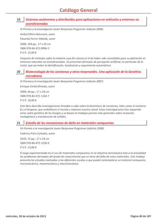 Catálogo General
19 Sistemas autónomos y distribuidos para aplicaciones en vehículos y entornos no
acondicionados
2008; 104 pp.; 17 x 24 cm
ISBN 978-84-472-0996-5
P.V.P. 12,00 €
Conjunto de métodos sobre la materia cuyo fin común es el de haber sido concebidos para su aplicación en
entornos naturales no acondicionados. Se presentan fórmulas de percepción artificial, en particular de la
visión, que permiten la identificación, localización y seguimiento automáticos.
IV Premio a la investigación Javier Benjumea Puigcerver (edición 2006)
Aníbal Ollero Baturone, autor
Eduardo Ferrer Albelda, autor
20 Biotecnología de los carotenos y otros terpenoides. Una aplicación de la Genética
microbiana
2009; 64 pp.; 17 x 24 cm
ISBN 978-84-472-1164-7
P.V.P. 10,00 €
Este libro describe investigaciones llevadas a cabo sobre la biosíntesis de carotenos, tales como el caroteno
ß y el licopeno, que embellecen el mundo y mejoran nuestra salud. Estas investigaciones han requerido
otras sobre genética de los hongos y se basan en trabajos previos más generales sobre mutación,
mutagénesis y transducción de señales.
VI Premio a la investigación Javier Benjumea Puigcerver (edición 2007)
Enrique Cerdá Olmedo, autor
21 Estudio de los mecanismos de daño en materiales compuestos
2010; 72 pp.; 17 x 24 cm
ISBN 978-84-472-1230-9
P.V.P. 13,00 €
El auge experimentado en el uso de materiales compuestos en la industria aeronáutica trae a la actualidad
los problemas derivados del grado de conocimiento que se tiene del fallo de estos materiales. Este trabajo
presenta los estudios realizados a las diferentes escalas a que puede contemplarse un material compuesto;
micromecánico, mesomecánico y macromecánico.
VII Premio a la investigación Javier Benjumea Puigcerver (edición 2008)
Federico París Carballo, autor
miércoles, 30 de octubre de 2013 Página 40 de 187
 