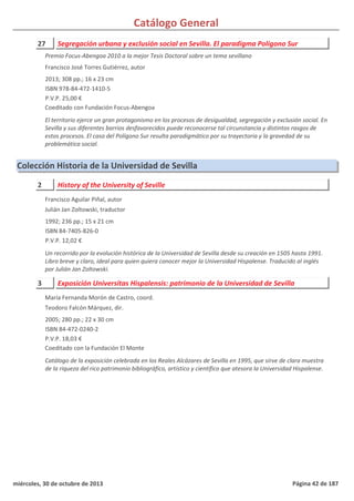 Catálogo General
27 Segregación urbana y exclusión social en Sevilla. El paradigma Polígono Sur
2013; 308 pp.; 16 x 23 cm
ISBN 978-84-472-1410-5
P.V.P. 25,00 €
Coeditado con Fundación Focus-Abengoa
El territorio ejerce un gran protagonismo en los procesos de desigualdad, segregación y exclusión social. En
Sevilla y sus diferentes barrios desfavorecidos puede reconocerse tal circunstancia y distintos rasgos de
estos procesos. El caso del Polígono Sur resulta paradigmático por su trayectoria y la gravedad de su
problemática social.
Premio Focus-Abengoa 2010 a la mejor Tesis Doctoral sobre un tema sevillano
Francisco José Torres Gutiérrez, autor
Colección Historia de la Universidad de Sevilla
2 History of the University of Seville
1992; 236 pp.; 15 x 21 cm
ISBN 84-7405-826-0
P.V.P. 12,02 €
Un recorrido por la evolución histórica de la Universidad de Sevilla desde su creación en 1505 hasta 1991.
Libro breve y claro, ideal para quien quiera conocer mejor la Universidad Hispalense. Traducido al inglés
por Julián Jan Zoltowski.
Francisco Aguilar Piñal, autor
Julián Jan Zoltowski, traductor
3 Exposición Universitas Hispalensis: patrimonio de la Universidad de Sevilla
2005; 280 pp.; 22 x 30 cm
ISBN 84-472-0240-2
P.V.P. 18,03 €
Coeditado con la Fundación El Monte
Catálogo de la exposición celebrada en los Reales Alcázares de Sevilla en 1995, que sirve de clara muestra
de la riqueza del rico patrimonio bibliográfico, artístico y científico que atesora la Universidad Hispalense.
María Fernanda Morón de Castro, coord.
Teodoro Falcón Márquez, dir.
miércoles, 30 de octubre de 2013 Página 42 de 187
 