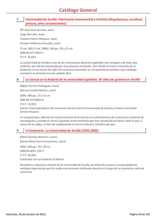 Catálogo General
7 Universidad de Sevilla: Patrimonio monumental y artístico (Arquitectura, escultura,
pintura, artes ornamentales)
2ª ed. 2001 (ª ed. 1986); 180 pp.; 29 x 25 cm
ISBN 84-472-0632-7
P.V.P. 36,00 €
La Universidad de Sevilla es una de las instituciones docentes españolas más antiguas y de más vieja
tradición, por ello ha atravesado por muy diversas vicisitudes. Pero desde el mismo momento de su
fundación en los inicios del siglo XVI comenzó a acumular un rico patrimonio artístico cuyo catálogo-
inventario se presenta en este cuidado libro.
Mª Jesús Sanz Serrano, autor
Jorge Bernales, autor
Teodoro Falcón Márquez, autor
Enrique Valdivieso González, autor
8 La ciencia en la historia de la universidad española. 92 años de química en Sevilla
2004; 306 pp.; 15 x 21 cm
ISBN 84-472-0829-X
P.V.P. 15,00 €
Edición financiada dentro del convenio suscrito entre la Universidad de Sevilla y el banco Santander
Central Hispano
La recuperación y difusión de nuestra historia de la ciencia y la cultura precisa de un proceso constante de
investigación y estudio en torno a aquellas áreas temáticas que han constituido las bases sobre la que, a
través de los siglos, se han ido configurando el acervo cultural y científico del país.
Miguel Ternero Rodríguez, coord.
Manuel Castillo Martos, coord.
9 V Centenario. La Universidad de Sevilla (1505-2005)
2005; 430 pp.; 24 x 28 cm
ISBN 84-8455-139-3
P.V.P. 30,00 €
Coeditado con la Fundación El Monte
Novedosa y exhaustiva Historia de la Universidad de Sevilla, permitiendo conocer en profundidad las
múltiples experiencias que ha vivido esta veterana institución docente a lo largo de sus quinientos años de
existencia.
Rafael Sánchez Mantero, coord.
Ramón María Serrera Contreras, coord.
miércoles, 30 de octubre de 2013 Página 43 de 187
 