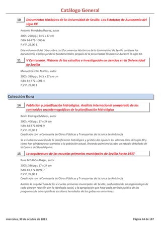 Catálogo General
10 Documentos históricos de la Universidad de Sevilla. Los Estatutos de Autonomía del
siglo XX
2005; 260 pp.; 24,5 x 27 cm
ISBN 84-472-1000-6
P.V.P. 25,00 €
Este volumen II del Libro sobre Los Documentos Históricos de la Universidad de Sevilla contiene los
documentos o libros jurídicos fundamentales propios de la Universidad Hispalense durante el Siglo XX.
Antonio Merchán Álvarez, autor
11 V Centenario. Historia de los estudios e investigación en ciencias en la Universidad
de Sevilla
2005; 390 pp.; 24,5 x 27 cm cm
ISBN 84-472-1001-4
P.V.P. 25,00 €
Manuel Castillo Martos, autor
Colección Kora
14 Población y planificación hidrológica. Análisis internacional comparado de los
contenidos sociodemográficos de la planificación hidrológica
2005; 408 pp.; 17 x 24 cm
ISBN 84-472-0791-9
P.V.P. 20,00 €
Coeditado con la Consejería de Obras Públicas y Transportes de la Junta de Andalucía
Se estudia la evolución de la planificación hidrológica y gestión del agua en los últimos años del siglo XX y
cómo han afectado esos cambios a la población actual, llevando asimismo a cabo un estudio detallado de
la Cuenca del Guadalquivir.
Belén Pedregal Mateos, autor
15 La arquitectura de las escuelas primarias municipales de Sevilla hasta 1937
2005; 386 pp.; 17 x 24 cm
ISBN 84-472-0792-7
P.V.P. 26,00 €
Coeditado con la Consejería de Obras Públicas y Transportes de la Junta de Andalucía
Analiza la arquitectura de las escuelas primarias municipales de Sevilla, profundizando en la genealogía de
cada obra en relación con la ideología social, y la apropiación que hace cada período político de los
programas de obras públicas escolares heredados de los gobiernos anteriores.
Rosa Mª Añón Abajas, autor
miércoles, 30 de octubre de 2013 Página 44 de 187
 
