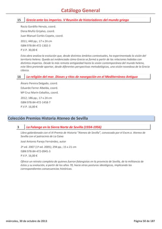 Catálogo General
15 Grecia ante los imperios. V Reunión de historiadores del mundo griego
2011; 440 pp.; 17 x 24 cm
ISBN 978-84-472-1302-3
P.V.P. 30,00 €
Esta obra analiza la evolución que, desde distintos ámbitos contextuales, ha experimentado la visión del
territorio heleno. Queda así evidenciada cómo Grecia se formó a partir de las relaciones habidas con
distintos imperios. Desde la más remota antigüedad hasta la visión contemporánea del mundo heleno,
este libro pretende aportar, desde diferentes perspectivas metodológicas, una visión novedosa de la Grecia
clásica.
Rocío Gordillo Hervás, coord.
Elena Muñíz Grijalvo, coord.
Juan Manuel Cortés Copete, coord.
16 La religión del mar. Dioses y ritos de navegación en el Mediterráneo Antiguo
2012; 186 pp.; 17 x 24 cm
ISBN 978-84-472-1458-7
P.V.P. 16,00 €
Álvaro Pereira Delgado, coord.
Eduardo Ferrer Albelda, coord.
Mª Cruz Marín Ceballos, coord.
Colección Premios Historia Ateneo de Sevilla
3 La Falange en la Sierra Norte de Sevilla (1934-1956)
2ª ed. 2007 (1ª ed. 2005); 294 pp.; 15 x 21 cm
ISBN 978-84-472-0945-3
P.V.P. 16,00 €
Ofrece un retrato completo de quienes fueron falangistas en la provincia de Sevilla, de la militancia de
éstos y su evolución, a partir de los años 70, hacia otras posturas ideológicas, implicando las
correspondientes consecuencias históricas.
Libro galardonado con el III Premio de Historia “Ateneo de Sevilla”, convocado por el Excm.o. Ateneo de
Sevilla con el patrocinio de La Caixa
José Antonio Parejo Fernández, autor
miércoles, 30 de octubre de 2013 Página 50 de 187
 