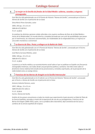 Catálogo General
4 La mujer en la Sevilla de finales de la Edad Media: solteras, casadas y vírgenes
consagradas
2005; 202 pp.; 15 x 21 cm
ISBN 84-472-0878-8
P.V.P. 12,00 €
Se analizan las distintas opciones vitales ofrecidas a las mujeres sevillanas de fines de la Edad Media e
inicios de la Modernidad. Un mundo diverso y complejo formado por una serie de posibilidades que pasan
por el matrimonio, las relaciones extramaritales, las modalidades de la religiosidad laica y el ingreso en
una orden monástica o conventual.
Este libro ha sido galardonado con el IV Premio de Historia "Ateneo de Sevilla", convocado por el Excm.o.
Ateneo de Sevilla con el patrocinio de La Caixa
Silvia María Pérez González, autor
5 La Guerra de Dios. Peste y milagro en la Bahía de Cádiz
2006; 160 pp.; 15 x 21 cm
ISBN 84-472-1031-6
P.V.P. 11,00 €
La peste es un hecho médico y un acontecimiento social sobre el que se publican en España con frecuencia
monografías históricas; casi todas desde una perspectiva política y sanitaria. Este libro trata sobre el
fenómeno menos habitual del estudio de las prevenciones y remedios espirituales, de la percepción de la
enfermedad como un castigo divino.
Este libro ha sido galardonado con el V Premio de Historia "Ateneo de Sevilla", convocado por el Excmo.
Ateneo de Sevilla con el patrocinio de La Caixa
José María Carrascal Muñoz, autor
6 Francisco de las Barras de Aragón en la Sevilla Intersecular
2007; 188 pp.; 15 x 21 cm
ISBN 978-84-472-1091-6
P.V.P. 10,00 €
Excmo. Ateneo de Sevilla
Análisis de las graves convulsiones a todos los niveles que experimentó el país durante La Edad de Plata de
la Ciencia Española, narradas a través de la experiencia de uno de sus protagonistas, Francisco de las
Barras de Aragón (1868-1955), quien, con su prolífica obra naturalista, dejó constancia de las luces y
sombras de la ciencia española de la época.
Este libro ha sido galardonado en la VI edición con el Premio de Historia “Ateneo de Sevilla”, convocado
por el Excm.o. Ateneo de Sevilla con el patrocinio de La Caixa
Antonio Valiente Romero, autor
miércoles, 30 de octubre de 2013 Página 51 de 187
 