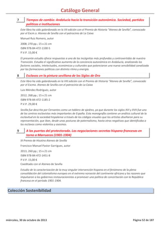 Catálogo General
7 Tiempos de cambio: Andalucía hacia la transición autonómica. Sociedad, partidos
políticos e instituciones
2008; 270 pp.; 15 x 21 cm
ISBN 978-84-472-1100-5
P.V.P. 15,00 €
El presente estudio ofrece respuestas a una de las incógnitas más profundas y controvertidas de nuestra
Transición. Estudia el significativo aumento de la conciencia autonómica en Andalucía, analizando los
factores sociales, intelectuales, económicos y culturales que potenciaron una nueva sensibilidad canalizada
por las formaciones políticas con distinto ritmo y energía.
Este libro ha sido galardonado en la VII edición con el Premio de Historia “Ateneo de Sevilla”, convocado
por el Excm.o. Ateneo de Sevilla con el patrocinio de La Caixa
Manuel Ruiz Romero, autor
8 Esclavos en la pintura sevillana de los Siglos de Oro
2012; 268 pp.; 15 x 21 cm
ISBN 978-84-472-1185-2
P.V.P. 29,00 €
Sevilla fue descrita por Cervantes como un tablero de ajedrez, ya que durante los siglos XVI y XVII fue uno
de los centros esclavistas más importantes de España. Esta monografía contiene un análisis cultural de la
esclavitud en la sociedad hispalense a través de los códigos visuales que los artistas diseñaron para su
representación, que iban, desde unas posturas de paternalismo, hasta otras negativas que identificaba a
los esclavos como violentos y asesinos.
Este libro ha sido galardonado en la VIII edición con el Premio de Historia “Ateneo de Sevilla”, convocado
por el Excmo. Ateneo de Sevilla con el patrocinio de La Caixa
Luis Méndez Rodríguez, autor
9 A las puertas del protectorado. Las negociaciones secretas hispano-francesas en
torno a Marruecos (1901-1904)
2013; 260 pp.; 15 x 21 cm
ISBN 978-84-472-1451-8
P.V.P. 15,00 €
Coeditado con el Ateneo de Sevilla
Estudio de la caracterización de la muy singular intervención hispana en el fenómeno de la plena
consolidación del colonialismo europeo en el extremo noroeste del continente africano y las razones que
impulsaron a los gobiernos restauracionistas a promover una política de concertación con la República
francesa en el período 1901-1904.
IX Premio de Hisotira Ateneo de Sevilla
Francisco Manuel Pastor Garrigues, autor
Colección Sostenibilidad
miércoles, 30 de octubre de 2013 Página 52 de 187
 