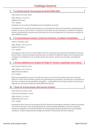 Catálogo General
7 La Real Escuela de Tauromaquia de Sevilla (1830-1834)
2006; 468 pp.; 17 x 24 cm
ISBN 84-472-1034-0
P.V.P. 30,00 €
Coeditado con la Fundación Real Maestranza de Caballería de Sevilla
La fundación de la Escuela de Tauromaquia es un caso particular dentro del movimiento social general de
la época en que se centra el libro. Se muestran los entresijos de esta institución y se analiza la escolástica
taurina, procedimiento necesario para la formación de un torero profesional. Las ilustraciones aportan un
valor añadido a la obra.
Pedro Romero de Solís, editor
8 Las tauromaquias europeas. La forma y la historia, un enfoque antropológico
2006; 288 pp.; 14,5 x 22,5 cm
ISBN 84-472-1081-2
P.V.P. 30,00 €
Investigación sobre el terreno, desarrollado a partir de la observación participativa de festejos taurinos de
diversa índole. Los diversos juegos taurómacos que se celebran en diferentes lugares de la Europa taurina
cristalizaron en Andalucía en las “corridas de toros de muerte”, la forma más elevada y arriesgada de
aquéllos.
Frédéric Saumade, autor
9 El toreo caballeresco en la época de Felipe IV: Técnicas y significado socio-cultural
2007; 938 pp.; 14,5 x 22,5 cm
ISBN 978-84-472-0967-5
P.V.P. 50,00 €
Rigurosa monografía que inserta el mundo de los toros en el marco de la historia general en época de
Felipe IV. El autor revisa múltiples aspectos de la lidia desde los preceptistas, los elementos circundantes en
este arte, cuestiones de tipo estadístico, geográfico…, enlazándolos con el rango social de la aristocracia y
todo ello con una prosa científica de indiscutible valor literario.
José Campos Cañizares, autor
10 Razón de la tauromaquia. Obra taurina completa
2008; 410 pp.; 15 x 23 cm
ISBN 978-84-472-1137-1
P.V.P. 30,00 €
Recopilación de los textos de tauromaquia del Prof. Antonio García-Baquero González, máximo especialista
en la historia del toreo, como homenaje póstumo. Contiene estudios dedicados a la razón taurómaca,
artículos consagrados a la evolución histórica de la tauromaquia desde la perspectiva de los principales
matadores, o sobre la influencia del matadero de Sevilla en la formación del toreo moderno.
Pedro Romero de Solís, coord.
Antonio García-Baquero, coord.
miércoles, 30 de octubre de 2013 Página 54 de 187
 