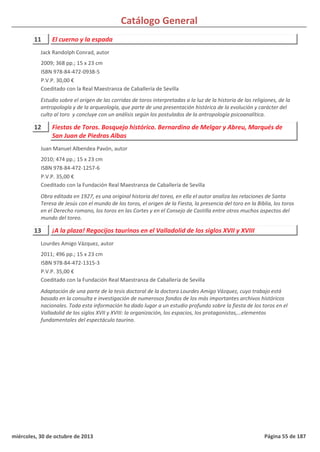 Catálogo General
11 El cuerno y la espada
2009; 368 pp.; 15 x 23 cm
ISBN 978-84-472-0938-5
P.V.P. 30,00 €
Coeditado con la Real Maestranza de Caballería de Sevilla
Estudio sobre el origen de las corridas de toros interpretadas a la luz de la historia de las religiones, de la
antropología y de la arqueología, que parte de una presentación histórica de la evolución y carácter del
culto al toro y concluye con un análisis según los postulados de la antropología psicoanalítica.
Jack Randolph Conrad, autor
12 Fiestas de Toros. Bosquejo histórico. Bernardino de Melgar y Abreu, Marqués de
San Juan de Piedras Albas
2010; 474 pp.; 15 x 23 cm
ISBN 978-84-472-1257-6
P.V.P. 35,00 €
Coeditado con la Fundación Real Maestranza de Caballería de Sevilla
Obra editada en 1927, es una original historia del toreo, en ella el autor analiza las relaciones de Santa
Teresa de Jesús con el mundo de los toros, el origen de la Fiesta, la presencia del toro en la Biblia, los toros
en el Derecho romano, los toros en las Cortes y en el Consejo de Castilla entre otros muchos aspectos del
mundo del toreo.
Juan Manuel Albendea Pavón, autor
13 ¡A la plaza! Regocijos taurinos en el Valladolid de los siglos XVII y XVIII
2011; 496 pp.; 15 x 23 cm
ISBN 978-84-472-1315-3
P.V.P. 35,00 €
Coeditado con la Fundación Real Maestranza de Caballería de Sevilla
Adaptación de una parte de la tesis doctoral de la doctora Lourdes Amigo Vázquez, cuyo trabajo está
basado en la consulta e investigación de numerosos fondos de los más importantes archivos históricos
nacionales. Toda esta información ha dado lugar a un estudio profundo sobre la fiesta de los toros en el
Valladolid de los siglos XVII y XVIII: la organización, los espacios, los protagonistas,…elementos
fundamentales del espectáculo taurino.
Lourdes Amigo Vázquez, autor
miércoles, 30 de octubre de 2013 Página 55 de 187
 