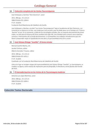 Catálogo General
14 Colección completa de las Cartas Tauromáquicas
2011; 866 pp.; 15 x 23 cm
ISBN 978-84-472-1394-8
P.V.P. 39,00 €
Fundación Real Maestranza de Caballería de Sevilla
José Velázquez y Sánchez, escribió “Las Cartas Tauromáquicas” bajo el seudónimo de Don Clarencio, y se
convirtió en su época en un hito, una moda que creó escuela y que ha dado paso con el tiempo a la “crónica
taurina” al uso. En su momento, a falta de las tecnologías actuales, fue un conjunto documental de primer
orden, no sólo para la historia del toreo sevillano del siglo XIX, sino también para conocer otros aspectos
curiosos e interesantes de la Sevilla decimonónica. Lo acompañan tres trabajos introductorios que nos
hacen comprender mejor el significado de esta obra y la personalidad única de su autor.
José Velázquez y Sánchez "Don Clarencio", autor
15 José Gómez Ortega "Joselito". El toreo mismo
2012; 480 pp.; 15 x 23 cm
ISBN 978-84-472-1453-2
P.V.P. 35,00 €
Coeditado con la Fundación Real Maestranza de Caballería de Sevilla
Libro en el que se recogen rasgos de la personalidad de José Gómez Ortega "Joselito", su tauromaquia, su
ciudad y su figura, como motivo de inspiración para la fotografía, la literatura y otras facetas del mundo
del Arte.
Manuel Castillo Martos, dir.
Jacobo Cortines, editor
Alberto González Troyano, editor
16 El mercado taurino en los inicios de la Tauromaquia moderna
2013; 688 pp.; 15 x 23 cm
ISBN 978-84-472-1404-4
P.V.P. 35,00 €
Antonio Luis López Martínez, autor
Colección Textos Doctorado
miércoles, 30 de octubre de 2013 Página 56 de 187
 