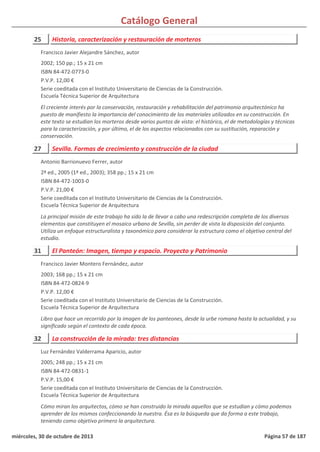 Catálogo General
25 Historia, caracterización y restauración de morteros
2002; 150 pp.; 15 x 21 cm
ISBN 84-472-0773-0
P.V.P. 12,00 €
Serie coeditada con el Instituto Universitario de Ciencias de la Construcción.
Escuela Técnica Superior de Arquitectura
El creciente interés por la conservación, restauración y rehabilitación del patrimonio arquitectónico ha
puesto de manifiesto la importancia del conocimiento de los materiales utilizados en su construcción. En
este texto se estudian los morteros desde varios puntos de vista: el histórico, el de metodologías y técnicas
para la caracterización, y por último, el de los aspectos relacionados con su sustitución, reparación y
conservación.
Francisco Javier Alejandre Sánchez, autor
27 Sevilla. Formas de crecimiento y construcción de la ciudad
2ª ed., 2005 (1ª ed., 2003); 358 pp.; 15 x 21 cm
ISBN 84-472-1003-0
P.V.P. 21,00 €
Serie coeditada con el Instituto Universitario de Ciencias de la Construcción.
Escuela Técnica Superior de Arquitectura
La principal misión de este trabajo ha sido la de llevar a cabo una redescripción completa de los diversos
elementos que constituyen el mosaico urbano de Sevilla, sin perder de vista la disposición del conjunto.
Utiliza un enfoque estructuralista y taxonómico para considerar la estructura como el objetivo central del
estudio.
Antonio Barrionuevo Ferrer, autor
31 El Panteón: Imagen, tiempo y espacio. Proyecto y Patrimonio
2003; 168 pp.; 15 x 21 cm
ISBN 84-472-0824-9
P.V.P. 12,00 €
Serie coeditada con el Instituto Universitario de Ciencias de la Construcción.
Escuela Técnica Superior de Arquitectura
Libro que hace un recorrido por la imagen de los panteones, desde la urbe romana hasta la actualidad, y su
significado según el contexto de cada época.
Francisco Javier Montero Fernández, autor
32 La construcción de la mirada: tres distancias
2005; 248 pp.; 15 x 21 cm
ISBN 84-472-0831-1
P.V.P. 15,00 €
Serie coeditada con el Instituto Universitario de Ciencias de la Construcción.
Escuela Técnica Superior de Arquitectura
Cómo miran los arquitectos, cómo se han construido la mirada aquellos que se estudian y cómo podemos
aprender de los mismos confeccionando la nuestra. Ésa es la búsqueda que da forma a este trabajo,
teniendo como objetivo primero la arquitectura.
Luz Fernández Valderrama Aparicio, autor
miércoles, 30 de octubre de 2013 Página 57 de 187
 