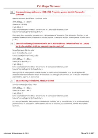 Catálogo General
33 Intervenciones en dólmenes, 1953-1964. Proyectos y obras de Félix Hernández
Giménez
2005; 192 pp.; 15 x 21 cm
ISBN 84-472-1030-8
P.V.P. 18,00 €
Serie coeditada con el Instituto Universitario de Ciencias de la Construcción.
Escuela Técnica Superior de Arquitectura
El presente libro analiza las intervenciones efectuadas por el arquitecto Félix Hérnandez Giménez en los
dólmenes de Matarrubilla, Cueva de La Pastora (Sevilla) y Zancarrón de Soto (Huelva) entre los años 1953
y 1964.
Mª Gracia Gómez de Terreros Guardiola, autor
34 Las decoraciones pictóricas murales en el monasterio de Santa María de las Cuevas
de Sevilla. Análisis histórico y caracterización material
2007; 124 pp.; 15 x 21 cm
ISBN 978-84-472-0937-8
P.V.P. 12,00 €
Serie coeditada con el Instituto Universitario de Ciencias de la Construcción.
Escuela Técnica Superior de Arquitectura
Investigación de los fragmentos de decoración pictórica mural conservados en el sector original del
monasterio sevillano de Santa María de las Cuevas. La catalogación comienza con un estudio amplio del
edificio como soporte de las mismas.
Reyes Rodríguez García, autor
Jesús Barrios Sevilla, autor
Carlos Alberto Rivera Gómez, autor
35 La condición postmoderna. Ideas de ciudad
2009; 192 pp.; 15 x 21 cm
ISBN 978-84-472-1188-3
P.V.P. 15,00 €
Serie coeditada con el Instituto Universitario de Ciencias de la Construcción.
Escuela Técnica Superior de Arquitectura
Este ensayo revisa las diversas teorizaciones sobre la ciudad que se han producido en la postmodernidad,
profundizando en las dos más sobresalientes: las que se encarnan, sucesivamente, en Aldo Rossi y Rem
Koolhaas.
Alfonso del Pozo y Barajas, autor
miércoles, 30 de octubre de 2013 Página 58 de 187
 