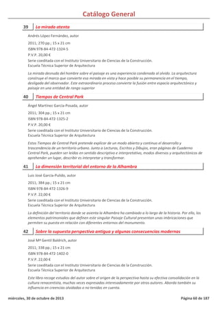 Catálogo General
39 La mirada atenta
2011; 270 pp.; 15 x 21 cm
ISBN 978-84-472-1324-5
P.V.P. 20,00 €
Serie coeditada con el Instituto Universitario de Ciencias de la Construcción.
Escuela Técnica Superior de Arquitectura
La mirada desnuda del hombre sobre el paisaje es una experiencia condenada al olvido. La arquitectura
construye el marco que convierte esa mirada en vista y hace posible su permanencia en el tiempo,
desligada del observador. Este extraordinario proceso convierte la fusión entre espacio arquitectónico y
paisaje en una entidad de rango superior
Andrés López Fernández, autor
40 Tiempos de Central Park
2011; 304 pp.; 15 x 21 cm
ISBN 978-84-472-1325-2
P.V.P. 20,00 €
Serie coeditada con el Instituto Universitario de Ciencias de la Construcción.
Escuela Técnica Superior de Arquitectura
Estos Tiempos de Central Park pretende explicar de un modo abierto y continuo el desarrollo y
trascendencia de un territorio urbano. Junto a Lecturas, Escritos y Dibujos, eran páginas de Cuaderno
Central Park, pueden ser leídas en sentido descriptivo e interpretativo, modos diversos y arquitectónicos de
aprehender un lugar, describir es interpretar y transformar.
Ángel Martínez García-Posada, autor
41 La dimensión territorial del entorno de la Alhambra
2011; 384 pp.; 15 x 21 cm
ISBN 978-84-472-1326-9
P.V.P. 22,00 €
Serie coeditada con el Instituto Universitario de Ciencias de la Construcción.
Escuela Técnica Superior de Arquitectura
La definición del territorio donde se asienta la Alhambra ha cambiado a lo largo de la historia. Por ello, los
elementos patrimoniales que definen este singular Paisaje Cultural presentan unas imbricaciones que
permiten su puesta en relación con diferentes entornos del monumento.
Luis José García-Pulido, autor
42 Sobre la supuesta perspectiva antigua y algunas consecuencias modernas
2011; 338 pp.; 15 x 21 cm
ISBN 978-84-472-1402-0
P.V.P. 22,00 €
Serie coeditada con el Instituto Universitario de Ciencias de la Construcción.
Escuela Técnica Superior de Arquitectura
Este libro recoge estudios del autor sobre el origen de la perspectiva hasta su efectiva consolidación en la
cultura renacentista, muchas veces expresadas interesadamente por otros autores. Aborda también su
influencia en creencias olvidadas o no tenidas en cuenta.
José Mª Gentil Baldrich, autor
miércoles, 30 de octubre de 2013 Página 60 de 187
 