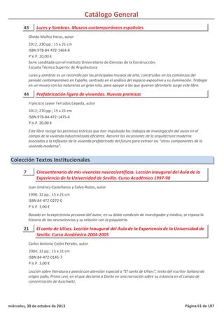 Catálogo General
43 Luces y Sombras. Museos contemporáneos españoles
2012; 230 pp.; 15 x 21 cm
ISBN 978-84-472-1464-8
P.V.P. 20,00 €
Serie coeditada con el Instituto Universitario de Ciencias de la Construcción.
Escuela Técnica Superior de Arquitectura
Luces y sombras es un recorrido por los principales museos de arte, construidos en los comienzos del
período contemporáneo en España, centrado en el análisis del espacio expositivo y su iluminación. Trabajar
en un museo con luz natural es un gran reto, para apoyar a los que quieran afrontarlo surge este libro.
Olvido Muñoz Heras, autor
44 Prefabricación ligera de viviendas. Nuevas premisas
2012; 270 pp.; 15 x 21 cm
ISBN 978-84-472-1475-4
P.V.P. 20,00 €
Este libro recoge las premisas teóricas que han impulsado los trabajos de investigación del autor en el
campo de la vivienda industrializada eficiente. Recorre las incursiones de la arquitectura moderna
asociadas a la reflexión de la vivienda prefabricada del futuro para extraer los “otros componentes de la
vivienda moderna”.
Francisco Javier Terrados Cepeda, autor
Colección Textos Institucionales
7 Cincuentenario de mis vivencias neurocientíficas. Lección Inaugural del Aula de la
Experiencia de la Universidad de Sevilla. Curso Académico 1997-98
1998; 32 pp.; 15 x 21 cm
ISBN 84-472-0272-0
P.V.P. 3,00 €
Basado en la experiencia personal del autor, en su doble condición de investigador y médico, se repasa la
historia de las neurociencias y su relación con la psiquiatría.
Juan Jiménez-Castellanos y Calvo-Rubio, autor
21 El canto de Ulises. Lección Inaugural del Aula de la Experiencia de la Universidad de
Sevilla. Curso Académico 2004-2005
2004; 32 pp.; 15 x 21 cm
ISBN 84-472-0145-7
P.V.P. 3,00 €
Lección sobre literatura y poesía con atención especial a “El canto de Ulises”, texto del escritor italiano de
origen judío, Primo Levi, en el que declama a Dante en una narración sobre su estancia en el campo de
concentración de Auschwitz.
Carlos Antonio Colón Perales, autor
miércoles, 30 de octubre de 2013 Página 61 de 187
 