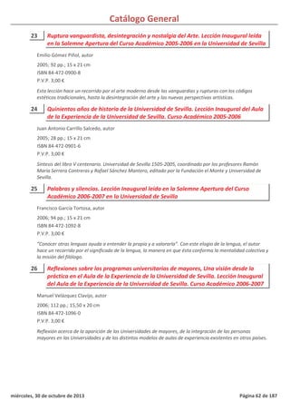 Catálogo General
23 Ruptura vanguardista, desintegración y nostalgia del Arte. Lección Inaugural leída
en la Solemne Apertura del Curso Académico 2005-2006 en la Universidad de Sevilla
2005; 92 pp.; 15 x 21 cm
ISBN 84-472-0900-8
P.V.P. 3,00 €
Esta lección hace un recorrido por el arte moderno desde las vanguardias y rupturas con los códigos
estéticos tradicionales, hasta la desintegración del arte y las nuevas perspectivas artísticas.
Emilio Gómez Piñol, autor
24 Quinientos años de historia de la Universidad de Sevilla. Lección Inaugural del Aula
de la Experiencia de la Universidad de Sevilla. Curso Académico 2005-2006
2005; 28 pp.; 15 x 21 cm
ISBN 84-472-0901-6
P.V.P. 3,00 €
Síntesis del libro V centenario. Universidad de Sevilla 1505-2005, coordinado por los profesores Ramón
María Serrera Contreras y Rafael Sánchez Mantero, editado por la Fundación el Monte y Universidad de
Sevilla.
Juan Antonio Carrillo Salcedo, autor
25 Palabras y silencios. Lección Inaugural leída en la Solemne Apertura del Curso
Académico 2006-2007 en la Universidad de Sevilla
2006; 94 pp.; 15 x 21 cm
ISBN 84-472-1092-8
P.V.P. 3,00 €
“Conocer otras lenguas ayuda a entender la propia y a valorarla”. Con este elogio de la lengua, el autor
hace un recorrido por el significado de la lengua, la manera en que ésta conforma la mentalidad colectiva y
la misión del filólogo.
Francisco García Tortosa, autor
26 Reflexiones sobre los programas universitarios de mayores, Una visión desde la
práctica en el Aula de la Experiencia de la Universidad de Sevilla. Lección Inaugural
del Aula de la Experiencia de la Universidad de Sevilla. Curso Académico 2006-2007
2006; 112 pp.; 15,50 x 20 cm
ISBN 84-472-1096-0
P.V.P. 3,00 €
Reflexión acerca de la aparición de las Universidades de mayores, de la integración de las personas
mayores en las Universidades y de los distintos modelos de aulas de experiencia existentes en otros países.
Manuel Velázquez Clavijo, autor
miércoles, 30 de octubre de 2013 Página 62 de 187
 