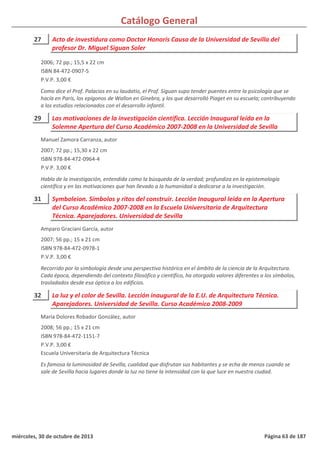 Catálogo General
27 Acto de investidura como Doctor Honoris Causa de la Universidad de Sevilla del
profesor Dr. Miguel Siguan Soler
2006; 72 pp.; 15,5 x 22 cm
ISBN 84-472-0907-5
P.V.P. 3,00 €
Como dice el Prof. Palacios en su laudatio, el Prof. Siguan supo tender puentes entre la psicología que se
hacía en París, los epígonos de Wallon en Ginebra, y los que desarrolló Piaget en su escuela; contribuyendo
a los estudios relacionados con el desarrollo infantil.
29 Las motivaciones de la investigación científica. Lección Inaugural leída en la
Solemne Apertura del Curso Académico 2007-2008 en la Universidad de Sevilla
2007; 72 pp.; 15,30 x 22 cm
ISBN 978-84-472-0964-4
P.V.P. 3,00 €
Habla de la investigación, entendida como la búsqueda de la verdad; profundiza en la epistemología
científica y en las motivaciones que han llevado a la humanidad a dedicarse a la investigación.
Manuel Zamora Carranza, autor
31 Symboleion. Símbolos y ritos del construir. Lección Inaugural leída en la Apertura
del Curso Académico 2007-2008 en la Escuela Universitaria de Arquitectura
Técnica. Aparejadores. Universidad de Sevilla
2007; 56 pp.; 15 x 21 cm
ISBN 978-84-472-0978-1
P.V.P. 3,00 €
Recorrido por la simbología desde una perspectiva histórica en el ámbito de la ciencia de la Arquitectura.
Cada época, dependiendo del contexto filosófico y científico, ha otorgado valores diferentes a los símbolos,
trasladados desde esa óptica a los edificios.
Amparo Graciani García, autor
32 La luz y el color de Sevilla. Lección inaugural de la E.U. de Arquitectura Técnica.
Aparejadores. Universidad de Sevilla. Curso Académico 2008-2009
2008; 56 pp.; 15 x 21 cm
ISBN 978-84-472-1151-7
P.V.P. 3,00 €
Escuela Universitaria de Arquitectura Técnica
Es famosa la luminosidad de Sevilla, cualidad que disfrutan sus habitantes y se echa de menos cuando se
sale de Sevilla hacia lugares donde la luz no tiene la intensidad con la que luce en nuestra ciudad.
María Dolores Robador González, autor
miércoles, 30 de octubre de 2013 Página 63 de 187
 