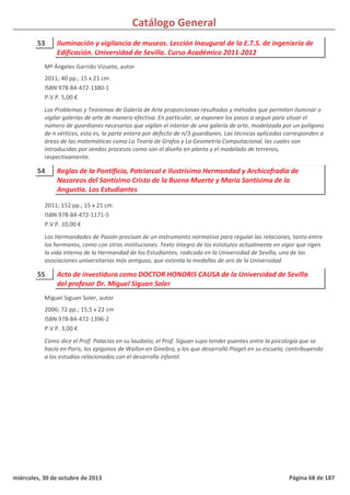 Catálogo General
53 Iluminación y vigilancia de museos. Lección Inaugural de la E.T.S. de ingeniería de
Edificación. Universidad de Sevilla. Curso Académico 2011-2012
2011; 40 pp.; 15 x 21 cm
ISBN 978-84-472-1380-1
P.V.P. 5,00 €
Los Problemas y Teoremas de Galería de Arte proporcionan resultados y métodos que permiten iluminar o
vigilar galerías de arte de manera efectiva. En particular, se exponen los pasos a seguir para situar el
número de guardianes necesarios que vigilan el interior de una galería de arte, modelizada por un polígono
de n vértices, esto es, la parte entera por defecto de n/3 guardianes. Las técnicas aplicadas corresponden a
áreas de las matemáticas como La Teoría de Grafos y La Geometría Computacional, las cuales son
introducidas por sendos procesos como son el diseño en planta y el modelado de terrenos,
respectivamente.
Mª Ángeles Garrido Vizuete, autor
54 Reglas de la Pontificia, Patriarcal e Ilustrísima Hermandad y Archicofradía de
Nazareos del Santísimo Cristo de la Buena Muerte y María Santísima de la
Angustia. Los Estudiantes
2011; 152 pp.; 15 x 21 cm
ISBN 978-84-472-1171-5
P.V.P. 10,00 €
Las Hermandades de Pasión precisan de un instrumento normativo para regular las relaciones, tanto entre
los hermanos, como con otras instituciones. Texto íntegro de los estatutos actualmente en vigor que rigen
la vida interna de la Hermandad de los Estudiantes, radicada en la Universidad de Sevilla, una de las
asociaciones universitarias más antiguas, que ostenta la medallas de oro de la Universidad.
55 Acto de investidura como DOCTOR HONORIS CAUSA de la Universidad de Sevilla
del profesor Dr. Miguel Siguan Soler
2006; 72 pp.; 15,5 x 22 cm
ISBN 978-84-472-1396-2
P.V.P. 3,00 €
Como dice el Prof. Palacios en su laudatio, el Prof. Siguan supo tender puentes entre la psicología que se
hacía en París, los epígonos de Wallon en Ginebra, y los que desarrolló Piaget en su escuela; contribuyendo
a los estudios relacionados con el desarrollo infantil.
Miguel Siguan Soler, autor
miércoles, 30 de octubre de 2013 Página 68 de 187
 
