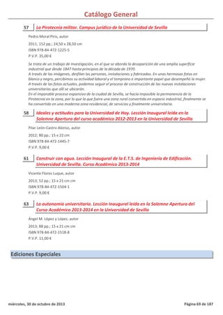 Catálogo General
57 La Pirotecnia militar. Campus jurídico de la Universidad de Sevilla
2011; 152 pp.; 24,50 x 28,50 cm
ISBN 978-84-472-1225-5
P.V.P. 35,00 €
Se trata de un trabajo de investigación, en el que se aborda la desaparición de una amplia superficie
industrial que desde 1847 hasta principios de la década de 1970.
A través de las imágenes, desfilan las personas, instalaciones y fabricados. En unas hermosas fotos en
blanco y negro, percibimos su actividad laboral y el temprano e importante papel que desempeñó la mujer.
A través de las fotos actuales, podemos seguir el proceso de construcción de las nuevas instalaciones
universitarias que allí se ubicarán.
En el imparable proceso expansivo de la ciudad de Sevilla, se hacía imposible la permanencia de la
Pirotecnia en la zona, por lo que la que fuera una zona rural convertida en espacio industrial, finalmente se
ha convertido en una moderna zona residencial, de servicios y finalmente universitaria.
Pedro Moral Piris, autor
58 Ideales y actitudes para la Universidad de Hoy. Lección Inaugural leída en la
Solemne Apertura del curso académico 2012-2013 en la Universidad de Sevilla
2012; 80 pp.; 15 x 22 cm
ISBN 978-84-472-1445-7
P.V.P. 9,00 €
Pilar León-Castro Alonso, autor
61 Construir con agua. Lección Inaugural de la E.T.S. de Ingeniería de Edificación.
Universidad de Sevilla. Curso Académico 2013-2014
2013; 52 pp.; 15 x 21 cm cm
ISBN 978-84-472-1504-1
P.V.P. 9,00 €
Vicente Flores Luque, autor
63 La autonomía universitaria. Lección Inaugural leída en la Solemne Apertura del
Curso Académico 2013-2014 en la Universidad de Sevilla
2013; 88 pp.; 15 x 21 cm cm
ISBN 978-84-472-1518-8
P.V.P. 11,00 €
Ángel M. López y López, autor
Ediciones Especiales
miércoles, 30 de octubre de 2013 Página 69 de 187
 