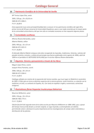Catálogo General
30 Patrimonio Científico de la Universidad de Sevilla
2005; 220 pp.; 24 x 26,50 cm
ISBN 84-472-1006-5
P.V.P. 20,00 €
Esta exposición tuvo como principal finalidad dar a conocer el rico patrimonio científico del siglo XIX y
primer tercio del XX que conserva la Universidad Hispalense, poco o casi nada conocido por la mayor parte
de la comunidad universitaria y del que tan sólo en contadas ocasiones se han expuesto algunas piezas.
Mª Teresa López Díaz, autor
31 Curiosidades sevillanas
2005; 460 pp.; 16 x 23 cm
ISBN 84-472-1021-9
P.V.P. 20,00 €
El añorado Alberto Ribelot compuso esta obra recogiendo las leyendas, tradiciones, historias, noticias del
pasado reciente y remoto, y relatos de personajes que fueron publicadas entre agosto de 1898 y abril de
1899 en el periódico EL NOTICIERO SEVILLANO por el escritor Alfonso Álvarez-Benavides.
Alfonso Álvarez-Benavides, autor
Alberto Ribelot, editor
32 Alquimia. Ciencia y pensamiento a través de los libros
2006; 168 pp.; 20 x 20 cm
ISBN 84-472-1046-4
P.V.P. 15,00 €
Catálogo editado con motivo de la exposición del mismo nombre, que tuvo lugar en Madrid en noviembre
de 2005. El libro gira en torno a distintos aspectos de la ciencia química: visión histórica, su relación con la
medicina y el arte, su contexto en España, etc. Con texto en español e inglés y numerosas y atractivas
imágenes.
Miguel López Pérez, coord.
Joaquín Pérez Pariente, coord.
33 Illustrationes florae hispaniae insularumque Balearium
2005; 156 pp.; 24 x 34 cm
ISBN 84-7801-775-5
P.V.P. 72,00 €
Edición facsímil del segundo tomo de la obra escrita por Mauricio Willkomm en 1886-1892, que, a pesar
del tiempo transcurrido desde su versión original, se sigue leyendo y contemplando con deleite;
permitiendo volver a destacar la suma importancia de las investigaciones de campo sobre sistemática y
distribución de las plantas.
Mauricio Willkomm, autor
miércoles, 30 de octubre de 2013 Página 71 de 187
 