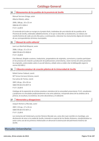 Catálogo General
34 Monumentos de los pueblos de la provincia de Sevilla
2006; 188 pp.; 16 x 22 cm
ISBN 84-472-1094-4
P.V.P. 12,00 €
El contenido de la obra se recoge en el propio título, tratándose de una relación de los pueblos de la
Provincia de Sevilla, ordenados alfabéticamente, en la que se describe su localización y se esboza una
reseña histórica de cada uno de ellos para, a continuación, relacionar los monumentos dignos de mención
de sus correspondientes términos municipales.
Manuel Serrano Ortega, autor
Alberto Ribelot, editor
35 Manual de estilo editorial
2008; 118 pp.; 21 x 21 cm
ISBN 978-84-472-0920-0
P.V.P. 10,00 €
Este Manual, dirigido a autores, traductores, preparadores de originales, correctores y cuantos participan
en los procesos de creación y producción de publicaciones universitarias, reúne normas de cómo presentar
los originales, aclara dudas sobre el uso del idioma y añade cómo se debe citar la bibliografía según la
norma ISO 690-2.
Juan Luis Manfredi Mayoral, autor
36 I Muestra amateur de creación plástica de la Universidad de Sevilla
2007; 60 pp.; 20 x 20 cm
ISBN 978-84-472-0977-4
P.V.P. 10,00 €
Catálogo de la exposición de artistas amateurs miembros de la comunidad universitaria: P.A.S. estudiantes
y profesores no vinculados profesionalmente a las artes plásticas, incluyendo obras de los ámbitos de la
pintura, la escultura, la cerámica, las artes decorativas y el videoarte.
Rafael Llamas Cadaval, coord.
Mª Teresa Carrasco Gimena, coord.
Eva Laínsa de Tomás, coord.
37 Memoriales y divagaciones
2007; 152 pp.; 17 x 24 cm
ISBN 978-84-472-0971-2
P.V.P. 15,00 €
Las memorias del intelectual y escritor Romero Murube son, como dice Juan Lamillar en el prólogo, una
declaración de amor a la ciudad de Sevilla, tratando en especial de los Reales Alcázares; manifestándose su
autor como uno de los primeros intelectuales en denunciar la destrucción del patrimonio histórico de
Sevilla.
Joaquín Romero y Murube, autor
Manuales Universitarios
miércoles, 30 de octubre de 2013 Página 72 de 187
 