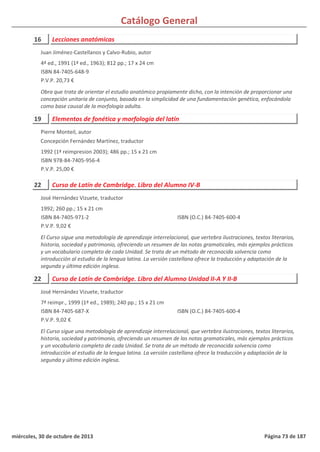 Catálogo General
16 Lecciones anatómicas
4ª ed., 1991 (1ª ed., 1963); 812 pp.; 17 x 24 cm
ISBN 84-7405-648-9
P.V.P. 20,73 €
Obra que trata de orientar el estudio anatómico propiamente dicho, con la intención de proporcionar una
concepción unitaria de conjunto, basada en la simplicidad de una fundamentación genética, enfocándola
como base causal de la morfología adulta.
Juan Jiménez-Castellanos y Calvo-Rubio, autor
19 Elementos de fonética y morfología del latín
1992 (1ª reimpresion 2003); 486 pp.; 15 x 21 cm
ISBN 978-84-7405-956-4
P.V.P. 25,00 €
Pierre Monteil, autor
Concepción Fernández Martínez, traductor
22 Curso de Latín de Cambridge. Libro del Alumno IV-B
1992; 260 pp.; 15 x 21 cm
ISBN 84-7405-971-2
P.V.P. 9,02 €
El Curso sigue una metodología de aprendizaje interrelacional, que vertebra ilustraciones, textos literarios,
historia, sociedad y patrimonio, ofreciendo un resumen de las notas gramaticales, más ejemplos prácticos
y un vocabulario completo de cada Unidad. Se trata de un método de reconocida solvencia como
introducción al estudio de la lengua latina. La versión castellana ofrece la traducción y adaptación de la
segunda y última edición inglesa.
ISBN (O.C.) 84-7405-600-4
José Hernández Vizuete, traductor
22 Curso de Latín de Cambridge. Libro del Alumno Unidad II-A Y II-B
7ª reimpr., 1999 (1ª ed., 1989); 240 pp.; 15 x 21 cm
ISBN 84-7405-687-X
P.V.P. 9,02 €
El Curso sigue una metodología de aprendizaje interrelacional, que vertebra ilustraciones, textos literarios,
historia, sociedad y patrimonio, ofreciendo un resumen de las notas gramaticales, más ejemplos prácticos
y un vocabulario completo de cada Unidad. Se trata de un método de reconocida solvencia como
introducción al estudio de la lengua latina. La versión castellana ofrece la traducción y adaptación de la
segunda y última edición inglesa.
ISBN (O.C.) 84-7405-600-4
José Hernández Vizuete, traductor
miércoles, 30 de octubre de 2013 Página 73 de 187
 