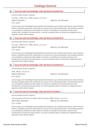 Catálogo General
22 Curso de Latín de Cambridge. Libro del Alumno Unidad III-A
5ª reimpr., 1999 (1ª ed., 1990); 210 pp.; 15 x 21 cm
ISBN 84-7405-685-3
P.V.P. 9,02 €
El Curso sigue una metodología de aprendizaje interrelacional, que vertebra ilustraciones, textos literarios,
historia, sociedad y patrimonio, ofreciendo un resumen de las notas gramaticales, más ejemplos prácticos
y un vocabulario completo de cada Unidad. Se trata de un método de reconocida solvencia como
introducción al estudio de la lengua latina. La versión castellana ofrece la traducción y adaptación de la
segunda y última edición inglesa.
ISBN (O.C.) 84-7405-600-4
José Hernández Vizuete, traductor
22 Curso de Latín de Cambridge. Libro del Alumno Unidad III-B
4ª reimpr., 1999 (1ª ed., 1990); 186 pp.; 15 x 21 cm
ISBN 84-7405-686-1
P.V.P. 9,02 €
El Curso sigue una metodología de aprendizaje interrelacional, que vertebra ilustraciones, textos literarios,
historia, sociedad y patrimonio, ofreciendo un resumen de las notas gramaticales, más ejemplos prácticos
y un vocabulario completo de cada Unidad. Se trata de un método de reconocida solvencia como
introducción al estudio de la lengua latina. La versión castellana ofrece la traducción y adaptación de la
segunda y última edición inglesa.
ISBN (O.C.) 84-7405-600-4
José Hernández Vizuete, traductor
22 Curso de Latín de Cambridge. Libro del Alumno Unidad IV-A
1991; 186 pp.; 15 x 21 cm
ISBN 84-7405-692-6
P.V.P. 9,02 €
El Curso sigue una metodología de aprendizaje interrelacional, que vertebra ilustraciones, textos literarios,
historia, sociedad y patrimonio, ofreciendo un resumen de las notas gramaticales, más ejemplos prácticos
y un vocabulario completo de cada Unidad. Se trata de un método de reconocida solvencia como
introducción al estudio de la lengua latina. La versión castellana ofrece la traducción y adaptación de la
segunda y última edición inglesa.
ISBN (O.C.) 84-7405-600-4
José Hernández Vizuete, traductor
22 Curso de Latín de Cambridge. Libro del alumno Unidad I
14ª reimpresión 2013 de la 2ª edición 1991 (1ª edición 1998); 234 pp.; 15 x 21 cm
ISBN 978-84-7405-688-4
P.V.P. 15,00 €
El Curso sigue una metodología de aprendizaje interrelacional, que vertebra ilustraciones, textos literarios,
historia, sociedad y patrimonio, ofreciendo un resumen de las notas gramaticales, más ejemplos prácticos
y un vocabulario completo de cada Unidad. Se trata de un método de reconocida solvencia como
introducción al estudio de la lengua latina. La versión castellana ofrece la traducción y adaptación de la
segunda y última edición inglesa.
ISBN (O.C.) 84-7405-600-4
José Hernández Vizuete, traductor
miércoles, 30 de octubre de 2013 Página 74 de 187
 