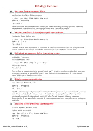 Catálogo General
43 Lecciones de neuroanatomía clínica
2ª reimpr., 2009 (1ª ed., 1999); 294 pp.; 17 x 24 cm
ISBN 978-84-472-0500-2
P.V.P. 13,00 €
Visión actualizada del Sistema Nervioso humano, sin perder el criterio funcional y aplicativo del mismo,
adaptada a las necesidades de los futuros profesionales de la Medicina en general.
Juan Jiménez-Castellanos Ballesteros, autor
46 Técnicas y evolución de la imaginería polícroma en Sevilla
1ª reimpr., 2001 (1ª ed., 1999); 288 pp.; 17 x 24 cm
ISBN 84-472-0531-2
P.V.P. 21,88 €
Este libro invita al lector a presenciar el nacimiento de la Escuela sevillana del siglo XVII, su organización
gremial, los talleres, los autores, los tratados, las técnicas y su evolución hasta nuestros días.
Constantino Gañán Medina, autor
47 Método de los elementos finitos. Introducción a Ansys
1ª reimpr., 2004 (1ª ed. 1999); 146 pp.; 15 x 21 cm
ISBN 84-472-0555-X
P.V.P. 8,00 €
Con este libro se pretende mostrar al lector el uso de ANSYS, producto ampliamente difundido, como una
herramienta versátil y de gran utilidad práctica para el cálculo mecánico-resistente de estructuras por
medio del Método de los Elementos Finitos.
Andrés Sáez Pérez, autor
Pilar Ariza Moreno, autor
54 Dibujos y esquemas anatómicos
ISBN 978-84-472-1120-3
P.V.P. 13,45 €
Este CD es obra de un gran defensor del poder didáctico del dibujo anatómico, insustituible en las primeras
fases del aprendizaje. En él se incluyen muchos de los dibujos que acompañan al profesor y que han
quedado plasmados en la pizarra desde hace veinte años. No se trata de un atlas o un tratado de
Anatomía, sino de una recopilación ordenada de esquemas, que pueden ser manejados con las ventajas del
ordenador.
Jesús Villanueva Maldonado, autor
56 Cuaderno teórico práctico de Odontopediatría
2002 (1ª re. 2007, 2ª re. 2012); 120 pp.; 17 x 24 cm
ISBN 978-84-472-0743-5
P.V.P. 8,00 €
Asunción Mendoza Mendoza, autor
Enrique Solano Reina, autor
miércoles, 30 de octubre de 2013 Página 78 de 187
 