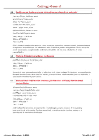 Catálogo General
63 Problemas de fundamentos de informática para ingeniería industrial
2004; 164 pp.; 17 x 24 cm
ISBN 84-472-0840-0
P.V.P. 13,00 €
Ofrece una serie de ejercicios resueltos, claros y concisos, que cubren los aspectos más fundamentales de
la asignatura de introducción a la informática para alumnos de primero de Ingeniería Técnica Industrial,
siendo los ejercicios aquí planteados perfectamente válidos a la par para estudiantes de otras
especialidades.
Francisco Gómez Rodríguez, autor
Ignacio Gracía Vargas, autor
Rafael Paz Vicente, autor
Lourdes Miró Amarante, autor
Daniel Cagigas Muñiz, autor
Alejandro Linares Barranco, autor
Raouf Senhadji Navarro, autor
64 Historia de las formas urbanas medievales
2004; 158 pp.; 17 x 24 cm
ISBN 84-472-0841-9
P.V.P. 12,00 €
Una síntesis para quien quiera estudiar el urbanismo en la etapa medieval. Pretende ser un manual donde,
desde un amplio abanico se incluyen, no sólo las formas artísticas, sino la sociedad, política, economía, y
todo lo concerniente al espacio urbano.
José María Medianero Hernández, autor
65 Evaluación de la formación continua: fundamentos teóricos y herramientas
metodológicas
2006; 250 pp.; 17 x 24 cm
ISBN 84-472-1098-7
P.V.P. 12,00 €
El libro ofrece herramientas, procedimientos y metodologías para los procesos de evaluación y
programación de la Formación Continua, sustentada en una interacción continua basada en la
participación de los distintos implicados.
Salvador Chacón Moscoso, autor
Francisco Pablo Holgado Tello, autor
José Miguel López García, autor
Susana Sanduvete Chávez, autor
miércoles, 30 de octubre de 2013 Página 80 de 187
 