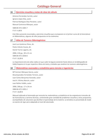 Catálogo General
66 Ejercicios resueltos y notas de clase de cálculo
ISBN 84-472-1005-7
P.V.P. 4,48 €
Este libro presenta enunciados y ejercicios resueltos que se proponen en el primer curso de la licenciatura
en Matemáticas, algunos de ellos propuestos en los exámenes.
Antonio Fernández Carrión, autor
Ignacio López Díaz, autor
Patricia Rodríguez Díaz-Penalver, autor
Manuel Contreras Márquez, autor
67 Atlas de Tumores Odontogénicos
2006; 218 pp.; 30 x 21 cm
ISBN 84-472-1058-8
P.V.P. 32,00 €
La importancia de este atlas radica en que cubre la laguna existente hasta ahora en la bibliografía de
habla hispana en lo que respecta a libros de texto y tratados que analicen los tumores odontogénicos.
José Luis Gutiérrez Pérez, dir.
Pedro Infante Cossío, dir.
Daniel Torres Lagares, dir.
68 Matemáticas avanzadas y estadística para ciencias e ingenierías
2006; 268 pp.; 17 x 24 cm
ISBN 84-472-1095-2
P.V.P. 10,00 €
Manual enfocado al alumnado que necesita las matemáticas y estadística en las asignaturas troncales de
las licenciaturas y carreras técnicas, conteniendo gran cantidad de problemas resueltos y otros propuestos,
acompañados de soluciones que facilitan el aprendizaje de la materia. La temática es presentada de modo
no exento de rigor pero adaptada al nivel del alumnado.
Mª Carmen Márquez García, autor
Desamparados Fernández Ternero, autor
Juan Carlos Benjumea Acevedo, autor
José A. Vilches Alarcón, autor
Juan Núñez Valdés, autor
miércoles, 30 de octubre de 2013 Página 81 de 187
 